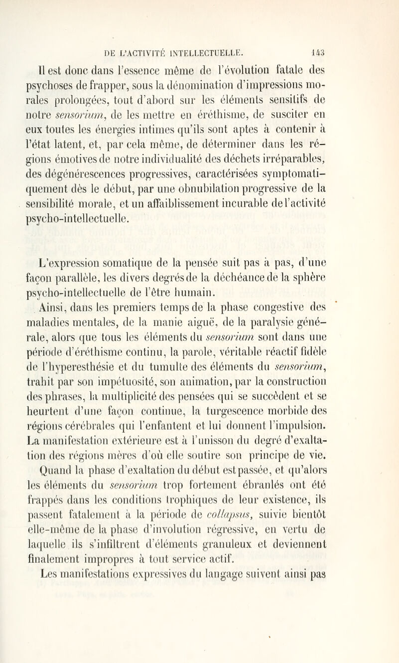 Il est donc dans l'essence même de l'évolution fatale des psychoses de frapper, sous la dénomination d'impressions mo- rales prolongées, tout d'abord sur les éléments sensitifs de notre sensorium, de les mettre en éréthisme, de susciter en eux toutes les énergies intimes qu'ils sont aptes à contenir à l'état latent, et, par cela même, de déterminer dans les ré- gions émotives de notre individualité des déchets irréparables, des dégénérescences progressives, caractérisées symptomati- quement dès le début, par une obnubilation progressive de la sensibilité morale, et un affaiblissement incurable de l'activité psycho-intellectuelle. L'expression somatique de la pensée suit pas à pas, d'une façon parallèle, les divers degrés de la déchéance de la sphère psycho-intellectuelle de l'être humain. Ainsi, dans les premiers temps de la phase congestive des maladies mentales, de la manie aiguë, de la paralysie géné- rale, alors que tous les éléments du sensorium sont dans une période d'éréthisme continu, la parole, véritable réactif fidèle de l'hyperesthésie et du tumulte des éléments du sensorium^ trahit par son impétuosité, son animation, par la construction des phrases, la multiplicité des pensées qui se succèdent et se heurtent d'une façon continue, la turgescence morbide des régions cérébrales qui l'enfantent et lui donnent l'impulsion. La manifestation extérieure est à l'unisson du degré d'exalta- tion des régions mères d'où elle soutire son principe de vie. Quand la phase d'exaltation du début est passée, et qu'alors les éléments du sensorium trop fortement ébranlés ont été frappés dans les conditions trophiques de leur existence, ils passent fatalement à la période de collapsus, suivie bientôt elle-même de la phase d'involution régressive, en vertu de laquelle ils s'infiltrent d'éléments granuleux et deviennent finalement impropres à tout service actif. Les manifestations expressives du langage suivent ainsi pas