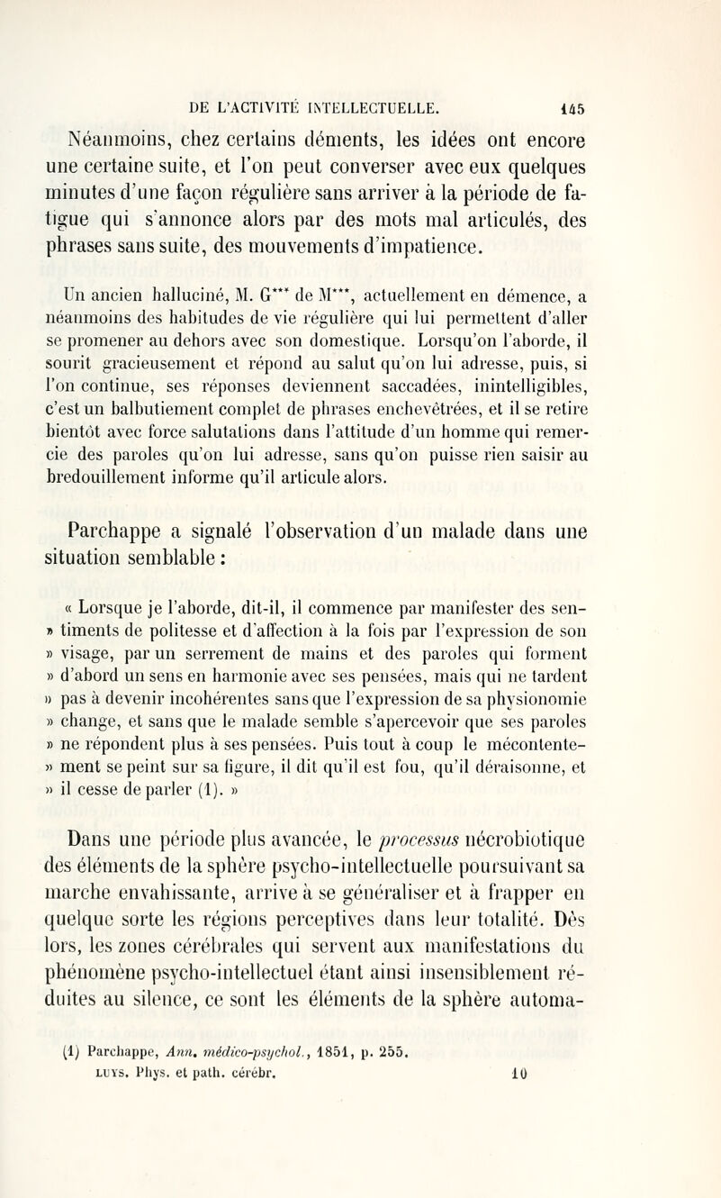 Néanmoins, chez cerlains déments, les idées ont encore une certaine suite, et l'on peut converser avec eux quelques minutes d'une façon régulière sans arriver à la période de fa- tigue qui s'annonce alors par des mots mal articulés, des phrases sans suite, des mouvements d'impatience. Un ancien halluciné, M. G*** de M***, actuellement en démence, a néanmoins des habitudes de vie régulière qui lui permettent d'aller se promener au dehors avec son domestique. Lorsqu'on l'aborde, il sourit gracieusement et répond au salut qu'on lui adresse, puis, si l'on continue, ses réponses deviennent saccadées, inintelligibles, c'est un balbutiement complet de phrases enchevêtrées, et il se retire bientôt avec force salutations dans l'attitude d'un homme qui remer- cie des paroles qu'on lui adresse, sans qu'on puisse rien saisir au bredouillement informe qu'il articule alors. Parchappe a signalé l'observation d'un malade dans une situation semblable : « Lorsque je l'aborde, dit-il, il commence par manifester des sen- » timents de politesse et d'affection à la fois par l'expression de son » visage, par un serrement de mains et des paroles qui forment » d'abord un sens en harmonie avec ses pensées, mais qui ne tardent )) pas à devenir incohérentes sans que l'expression de sa physionomie » change, et sans que le malade semble s'apercevoir que ses paroles » ne répondent plus à ses pensées. Puis tout à coup le mécontente- » ment se peint sur sa figure, il dit qu'il est fou, qu'il déraisonne, et » il cesse déparier (1). » Dans une période plus avancée, le processus nécrobiotique des éléments de la sphère psycho-intellectuelle poursuivant sa marche envahissante, arrive à se généraliser et à frapper en quelque sorte les régions perceptives dans leur totalité. Dès lors, les zones cérébrales qui servent aux manifestations du phénomène psycho-intellectuel étant ainsi insensiblement ré- duites au silence, ce sont les éléments de la sphère automa- (1) Parchappe, Ann. médico-psychol., 1851, p. 255. LUYS. Phys. et path. cérébr. 10