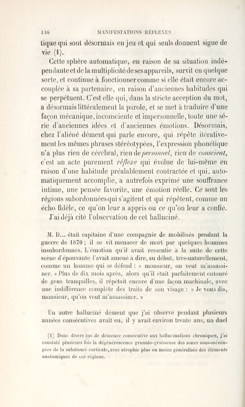 tique qui sont désormais enjeu et qui seuls donnent signe de vie (1). Cette sphère automatique, en raison de sa situation indé- pendante et de la multiplicité de ses appareils, survit en quelque sorte, et continue à fonctionner comme si elle était encore ac- couplée à sa partenaire, en raison d'anciennes habitudes qui se perpétuent. C'est elle qui, dans la stricte acception du mot, a désormais littéralement la parole, et se met à traduire d'une façon mécanique, inconsciente et impersonnelle, toute une sé- rie d'anciennes idées et d'anciennes émotions. Désormais, chez l'aliéné dément qui parle encore, qui répète itérative- mentles mêmes phrases stéréotypées, l'expression phonétique n'a plus rien de cérébral, rien deperso?mel, rien de conscient, c'est un acte purement réflexe qui évolue de lui-même en raison d'une habitude préalablement contractée et qui, auto- matiquement accomplie, a autrefois exprimé une souffrance intime, une pensée favorite, une émotion réelle. Ce sont les régions subordonnées qui s'agitent et qui répètent, comme un écho fidèle, ce qu'on leur a appris ou ce qu'on leur a confié. J'ai déjà cité l'observation de cet halluciné. M. D... était capitaine d'une compagnie de mobilisés pendant la guerre de 1870 ; il se vit menacer de mort par quelques hommes insubordonnés. L'émotion qu'il avait ressentie à la suite de cette scène d'épouvante l'avait amené à dire, au début, très-naturellement, comme un homme qui se défend : « monsieur, on veut m'assassi- ner. » Plus de dix mois après, alors qu'il était parfaitement entouré de gens tranquilles, il répétait encore d'une façon machinale, avec une indifférence complète des traits de son visage : « Je vous dis, monsieur, qu'on veut m'assassiner. )> Un autre halluciné dément que j'ai observé pendant plusieurs années consécutives avait eu, il y avait environ trente ans, un duel (1) Dans rlivers cas de démence consécutive aux hallucinations chroniques, j'ai constaté plusieurs fois la dégénérescence granulo-graisseuse des zones sous-ménin- gées de la substance corticale, avec atrophie plus ou moins généralisée des éléments anatomiques de ces régions.