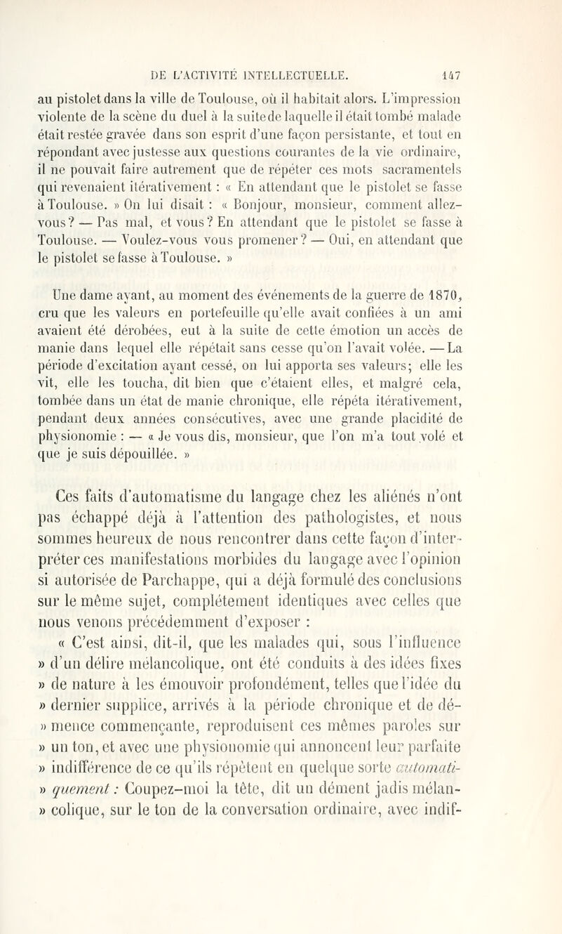 au pistolet dans la ville de Toulouse, où il habitait alors. L'impression violente de la scène du duel à la suite de laquelle il était tombé malade était restée gravée dans son esprit d'une façon persistante, et tout en répondant avec justesse aux questions courantes delà vie ordinaire, il ne pouvait faire autrement que de répéter ces mots sacramentels qui revenaient ilérativement : « En attendant que le pistolet se fasse à Toulouse. » On lui disait : « Bonjour, monsieur, comment allez- vous? — Pas mal, et vous? En attendant que le pistolet se fasse à Toulouse. — Youlez-vous vous promener? — Oui, en attendant que le pistolet se fasse à Toulouse. » Une dame ayant, au moment des événements de la guerre de 1870^ cru que les valeurs en portefeuille qu'elle avait confiées à un ami avaient été dérobées, eut à la suite de cette émotion un accès de manie dans lequel elle répétait sans cesse qu'on l'avait volée. —La période d'excitation ayant cessé, on lui apporta ses valeurs; elle les vit, elle les toucha, dit bien que c'étaient elles, et malgré cela, tombée dans un état de manie chronique, elle répéta itérativement, pendant deux années consécutives, avec une grande placidité de physionomie : — « Je vous dis, monsieur, que l'on m'a tout volé et que je suis dépouillée. » Ces faits d'automatisme du langage chez les aliénés n'ont pas échappé déjà à l'attention des pathologistes, et nous sommes heureux de nous rencontrer dans cette façon d'inter- préter ces manifestations morbides du langage avec l'opinion si autorisée de Parchappe, qui a déjà formulé des conckisions sur le même sujet, complètement identiques avec celles que nous venons précédemment d'exposer : « C'est ainsi, dit-il, que les malades qui, sous l'influence » d'un délire mélancolique, ont été conduits à des idées fixes B de nature à les émouvoir profondément, telles que l'idée du » dernier supplice, arrivés à la période chronique et de dé- » meuce commençante, reproduisent ces mêmes paroles sur » un ton, et avec une physionomie qui annoncent leur parfaite » indifférence de ce qu'ils répètent en quelque sorte automatl- » quement : Coupez-moi la tête, dit un dément jadis mélan- » colique, sur le ton de la conversation ordinaire, avec indif-