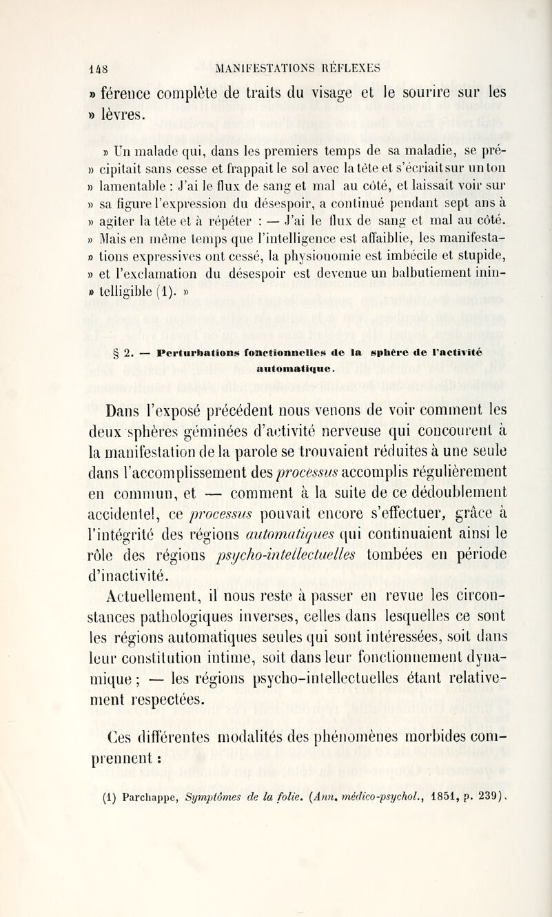 » férence complète de traits du visage et le sourire sur les » lèvres. » Un malade qui, dans les premiers temps de sa maladie, se pré- » cipitait sans cesse et frappait le sol avec la tète et s'écriait sm- un ton » lamentable : J'ai le flux de sang et mal au côté, et laissait voir sur » sa figure l'expression du désespoir, a continué pendant sept ans à » agiter la tête et à répéter : — J'ai le flux de sang et mal au côté. » Mais en même temps que l'intelligence est affaiblie, les manifesta- » tions expressives ont cessé, la physionomie est imbécile et stupide, » et l'exclamation du désespoir est devenue un balbutiement inin- » telligible (1). » § 2. — Perturbations fonctionnelles de la sphère de l'activité automatique. Dans l'exposé précédent nous venons de voir comment les deux sphères géminées d'activité nerveuse qui concourent à la manifestation de la parole se trouvaient réduites à une seule dans l'accomplissement des procé.^^?^'accomplis régulièrement eu commun, et — comment à la suite de ce dédoublement accidentel, ce processus pouvait encore s'effectuer, grâce à l'intégrité des régions automatiques qui continuaient ainsi le rôle des régions psycho-intellectuelles tombées en période d'inactivité. Actuellement, il nous reste à passer en revue les circon- stances pathologiques inverses, celles dans lesquelles ce sont les régions automatiques seules qui sont intéressées, soit dans leur constitution intime, soit dans leur fonctionnement dyna- mique ; — les régions psycho-inlellectuelles étant relative- ment respectées. Ces différentes modalités des phénomènes morbides com- prennent : (1) Parchappe, Symptômes de la folie. {Ann.méiHco-psychoL, 1851, p. 239).
