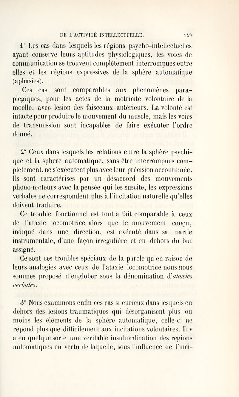 i j.es cas dans lesquels les régions psycho-iutellecluelles ayant conservé leurs aptitudes physiologiques, les voies de communication se trouvent complètement interrompues entre elles et les régions expressives de la sphère automatique (aphasies). Ces cas sont comparables aux phénomènes para- plégiques, pour les actes de la motricité volontaire de la moelle, avec lésion des faisceaux antérieurs. La volonté est intacte pour produire le mouvement du muscle, mais les voies de transmission sont incapables de faire exécuter l'ordre donné. 2,° Ceux dans lesquels les relations entre la sphère psychi- que et la sphère automatique, sans être interrompues com- plètement, ne s'exécutent plus avec leur précision accoutumée. Ils sont caractérisés par un désaccord des mouvements phono-moteurs avec la pensée qui les suscite, les expressions verbales ne correspondent plus à l'incitation naturelle qu'elles doivent traduire. Ce trouble fonctionnel est tout à fait comparable à ceux de l'ataxie locomotrice alors que le mouvement conçu, indiqué dans une direction, est exécuté dans sa partie instrumentale, d'une façon irré^ulière et en dehors du but assigné. Ce sont ces troubles spéciaux de la parole qu'en raison de leurs analogies avec ceux de l'ataxie locomotrice nous nous sommes proposé d'englober sous la dénomination à^aiaxies verbales. 3° Nous examinons enfin ces cas si curieux dans lesquels en dehors des lésions traumatiques qui désorganisent plus ou moins les éléments de la sphère automatique, celle-ci ne répond plus que difficilement aux incitations volontaires. Il y a en quelque sorte une véritable insubordination des régions automatiques en vertu de laquelle, sous l'influence de Tinci-