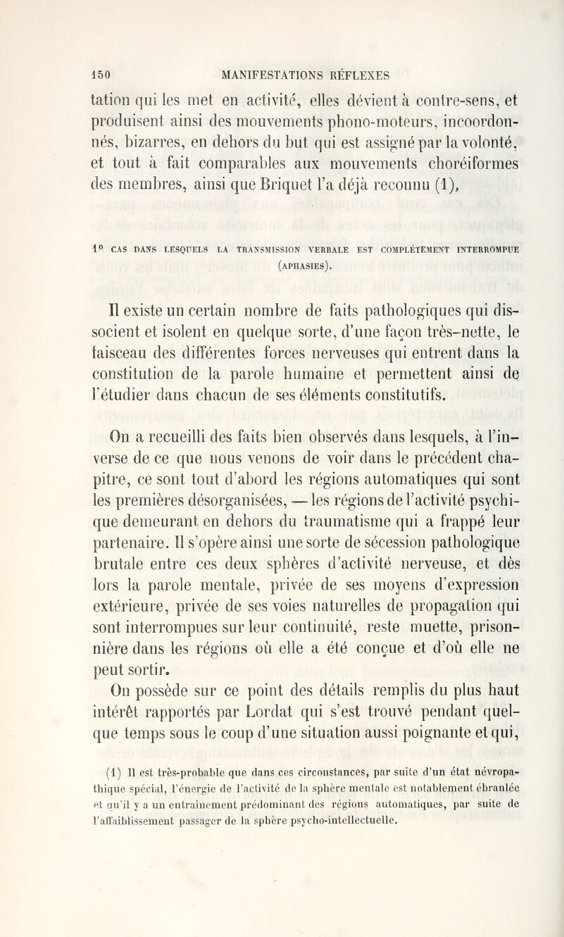 tation qui les met en activité, elles dévient à contre-sens, et produisent ainsi des mouvements phono-moteurs, incoordon- nés, bizarres, en dehors du but qui est assigné par la volonté, et tout à fait comparables aux mouvements choréiformes des membres, ainsi que Briquet l'a déjà reconnu (1), 1° cas dans lesqttels la transmission verbale est completement interrompue (aphasies). Il existe un certain nombre de faits pathologiques qui dis- socient et isolent en quelque sorte, d'une façon très-nette, le faisceau des différentes forces nerveuses qui entrent dans la constitution de la parole humaine et permettent ainsi de l'étudier dans chacun de ses éléments constitutifs. On a recueilli des faits bien observés dans lesquels, à l'in- verse de ce que nous venons de voir dans le précédent cha- pitre, ce sont tout d'abord les régions automatiques qui sont les premières désorganisées, — les régions de l'activité psychi- que demeurant en dehors du traumatisme qui a frappé leur partenaire. Il s'opère ainsi une sorte de sécession pathologique brutale entre ces deux sphères d'activité nerveuse, et dès lors la parole mentale, privée de ses moyens d'expression extérieure, privée de ses voies naturelles de propagation qui sont interrompues sur leur continuité, reste muette, prison- nière dans les régions où elle a été conçue et d'où elle ne peut sortir. On possède sur ce point des détails remplis du plus haut intérêt rapportés par Lordat qui s'est trouvé pendant quel- que temps sous le coup d'une situation aussi poignante et qui, (1) Il est très-probable que dans ces circonstances, par suite d'un état névropa- thique spécial, l'énergie de l'activité de la sphère mentale est notablement ébranlée et au'il y a un entraînement prédominant des régions automatiques, par suite de l'affaiblissement passager de la sphère psycho-intellectuelle.