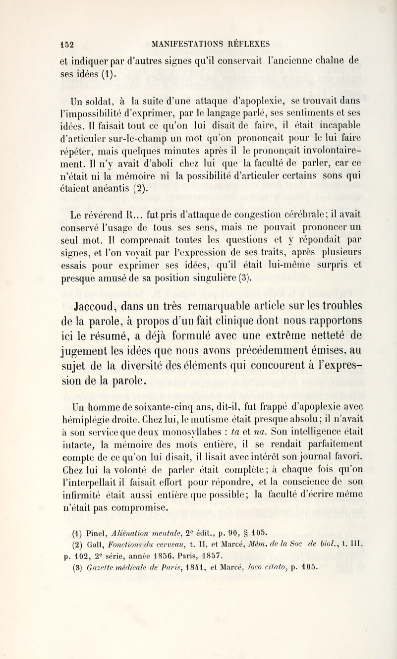 et indiquer par d'autres signes qu'il conservait l'ancienne chaîne de ses idées (1). Un soldat, à la suite d'une attaque d'apoplexie, se trouvait dans l'impossibilité d'exprimer, par le langage parlé, ses sentiments et ses idées. Il faisait tout ce qu'on lui disait de faire, il était incapable d'articuler sur-le-champ un mot qu'on prononçait pour le lui faire répéter, mais quelques minutes après il le prononçait involontaire- ment. Il n'y avait d'aboli chez lui que la faculté de parler, car ce n'était ni la mémoire ni la possibilité d'articuler certains sons qui étaient anéantis (2). Le révérend R... fut pris d'attaque de congestion cérébrale; il avait conservé l'usage de tous ses sens, mais ne pouvait prononcer un seul mot. Il comprenait toutes les questions et y répondait par signes, et l'on voyait par l'expression de ses traits, après plusieurs essais pour exprimer ses idées, qu'il était lui-même surpris et presque amusé de sa position singulière (3). Jaccoud, dans un très remarquable article sur les troubles de la parole, à propos d'un fait clinique dont nous rapportons ici le résumé, a déjà formulé avec une extrême netteté de jugement les idées que nous avons précédemment émises, au sujet de la diversité des éléments qui concourent à l'expres- sion de la parole. Un homme de soixante-cinq ans, dit-il, fut frappé d'apoplexie avec hémiplégie droite. Chez lui, le mutisme était presque absolu; il n'avait à son service que deux monosyllabes : ta et na. Son intelligence était intacte, la mémoire des mots entière, il se rendait parfaitement compte de ce qu'on lui disait, il lisait avec intérêt son journal favori. Chez lui la volonté de parler était complète ; à chaque fois qu'on l'interpellait il faisait effort pour répondre, et la conscience de son infirmité était aussi entière que possible; la faculté d'écrire même n'était pas compromise. (1) Pinel, Aliénation mentale, 2° édit., p. 90, § 105. (2) Gall, FonrJions du cerveau, t. II, et Marcé, Mém. de la Soc de biol., t. IH, p. 102, 2^ série, année 1856. Paris, 1857. (3) Gazette médicale de Paris, 1841, et Marcé, loco citato, p. 105.