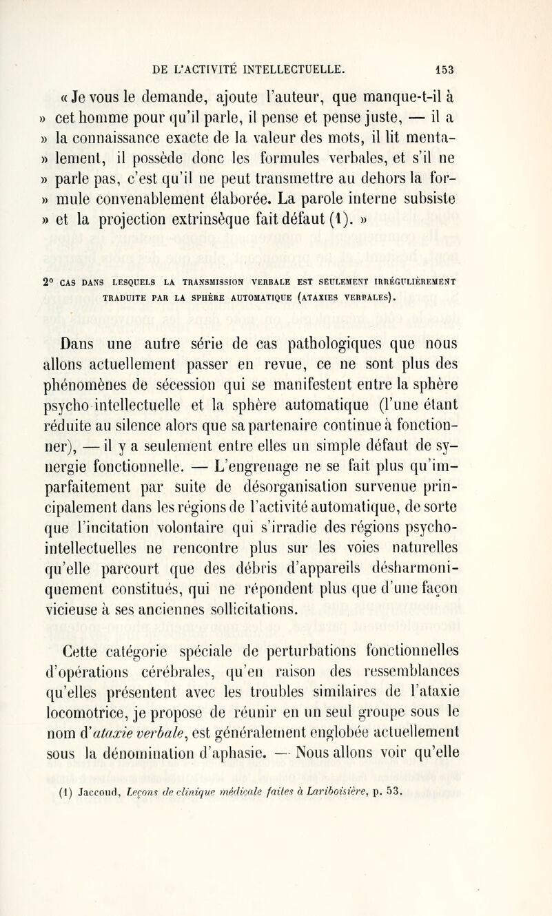 « Je VOUS le demande, ajoute l'auteur, que manque-t-il à » cet homme pour qu'il parle, il pense et pense juste, — il a » la connaissance exacte de la valeur des mots, il lit menta- » leraent, il possède donc les formules verbales, et s'il ne » parle pas, c'est qu'il ne peut transmettre au dehors la for- » mule convenablement élaborée. La parole interne subsiste » et la projection extrinsèque fait défaut (l). » 2° CAS DANS LESQUELS LA TRANSMISSION VERBALE EST SEULEMENT IRRÉGULIÈREMENT TRADUITE PAR LA SPHÈRE AUTOMATIQUE (aTAXIES VERBALES). Dans une autre série de cas pathologiques que nous allons actuellement passer en revue, ce ne sont plus des phénomènes de sécession qui se manifestent entre la sphère psycho intellectuelle et la sphère automatique (l'une étant réduite au silence alors que sa partenaire continue à fonction- ner), — il y a seulement entre elles un simple défaut de sy- nergie fonctionnelle. — L'engrenage ne se fait plus qu'im- parfaitement par suite de désorganisation survenue prin- cipalement dans les régions de l'activité automatique, de sorte que l'incitation volontaire qui s'irradie des régions psycho- intellectuelles ne rencontre plus sur les voies naturelles qu'elle parcourt que des débris d'appareils désharmoni- quement constitués, qui ne répondent plus que d'une façon vicieuse à ses anciennes sollicitations. Cette catégorie spéciale de perturbations fonctionnelles d'opérations cérébrales, qu'en raison des ressemblances qu'elles présentent avec les troubles similaires de l'ataxie locomotrice, je propose de réunir en un seul groupe sous le nom à'ataxie verbale^ est généralement englobée actuellement sous la dénomination d'aphasie. — Nous allons voir qu'elle (1) Jaccoiul, Leçons de clinique médicale faites à Larihoisière, p. 53,