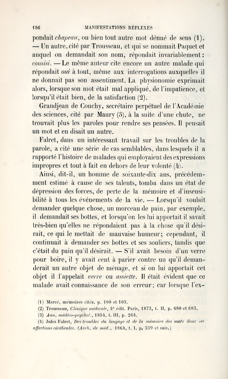 -poDdmi c/iapeau, ou bien tout autre mot dénué de sens (1). — Un autre, cité par Trousseau, et qui se nommait Paquet et auquel on demandait son nom, répondait invariablement : coiisisi. — Le même auteur cite encore un autre malade qui répondait oui à tout, même aux interrogations auxquelles il ne donnait pas son assentiment. La physionomie exprimait alors, lorsque son mot était mal appliqué, de l'impatience, et lorsqu'il était bien, de la satisfaction (2). Graudjean de Couchy, secrétaire perpétuel de l'Académie des sciences, cité par Maury (;^), à la suite d'une chute, ne trouvait plus les paroles pour rendre ses pensées. Il pensait un mot et en disait un autre. Falret, dans un intéressant travail sur les troubles de la parole, a cité une série de cas semblables, dans lesquels il a rapporté l'histoire de malades qui employaient des expressions impropres et tout à fait en dehors de leur volonté [li). Ainsi, dit-il, un homme de soixante-dix ans, précédem- ment estimé à cause de ses talents, tomba dans un état de dépression des forces, de perte de la mémoire et d'insensi- bilité à tous les événements de la vie. — Lorsqu'il voulait demander quelque chose, un morceau de pain, par exemple, il demandait ses bottes, et lorsqu'on les lui apportait il savait très-bien qu'elles ne répondaient pas à la chose qu'il dési- rait, ce qui le mettait de mauvaise humeur; cependant, il continuait à demander ses bottes et ses souliers, tandis que c'était du pain qu'il désirait. — S'il avait besoin d'un verre pour boire, il y avait cent à parier contre un qu'il deman- derait un autre objet de ménage, et si on lui apportait cet objet il l'appelait verre ou assiette. Il était évident que ce malade avait connaissance de son erreur; car lorsque l'ex- (1) Marcé, mémoires cités, p. 100 et 103. (2) Trousseau, Clinique médicale, h édit. Paris, 1873, t. H, p. 680 et 683. (3) Ann. médico-psychoL, 185/i, t. UI, p. 26i. [h) Jules Falret, Des troubles du langage et de la mémoire des mots dans tes affections cérébrales. (Arch. de méd., 186/i, t. I, p. 339 etsuiv.)