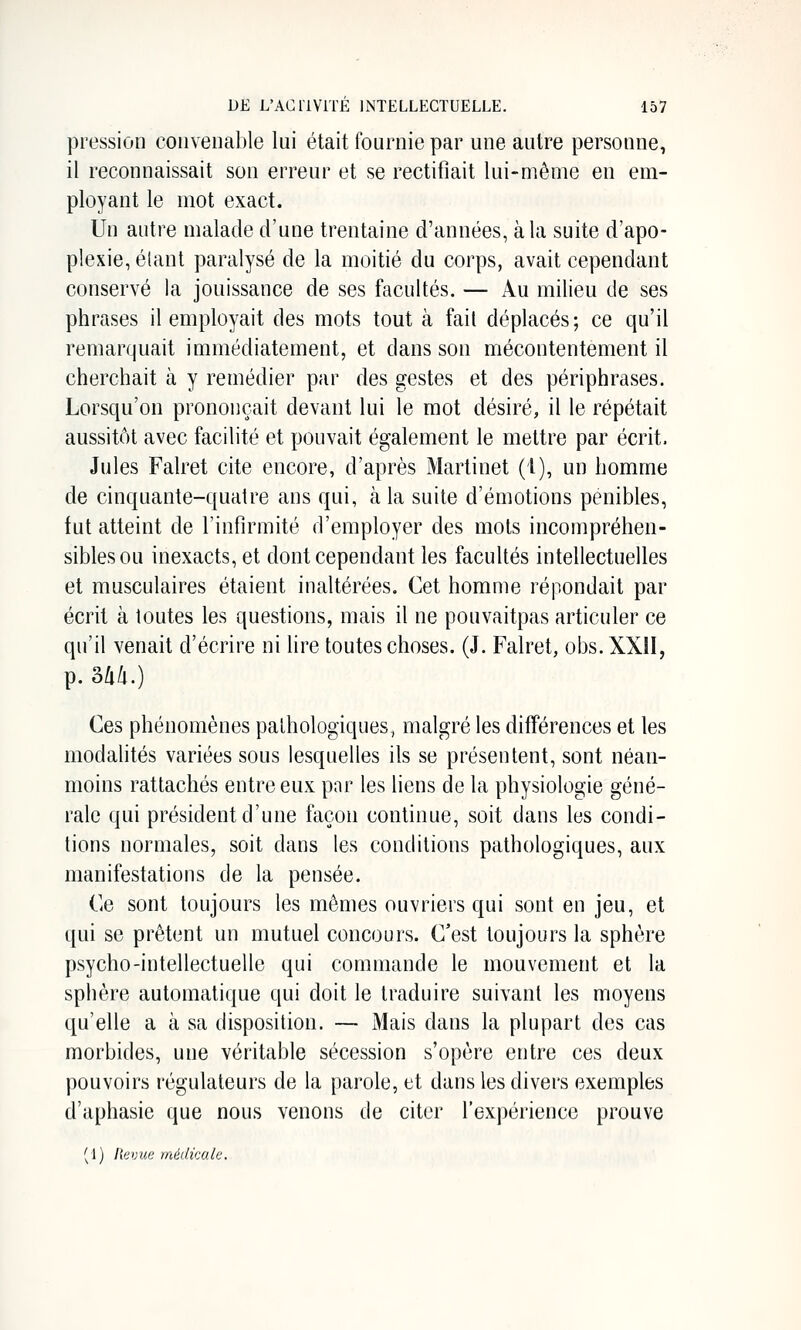 pression convenable lui était fournie par une autre personne, il reconnaissait son erreur et se rectifiait lui-même en em- ployant le mot exact. Un autre malade d'une trentaine d'années, à la suite d'apo- plexie, étant paralysé de la moitié du corps, avait cependant conservé la jouissance de ses facultés. — Au milieu de ses phrases il employait des mots tout à fait déplacés; ce qu'il remarquait immédiatement, et dans son mécontentement il cherchait à y remédier par des gestes et des périphrases. Lorsqu'on prononçait devant lui le mot désiré, il le répétait aussitôt avec facilité et pouvait également le mettre par écrit. Jules Falret cite encore, d'après Martinet (1), un homme de cinquante-quatre ans qui, à la suite d'émotions pénibles, tut atteint de l'infirmité d'employer des mots incompréhen- sibles ou inexacts, et dont cependant les facultés intellectuelles et musculaires étaient inaltérées. Cet homme répondait par écrit à toutes les questions, mais il ne pouvaitpas articuler ce qu'il venait d'écrire ni hre toutes choses. (J. Falret, obs. XXII, p. Ulx.) Ces phénomènes pathologiques, malgré les différences et les modalités variées sous lesquelles ils se présentent, sont néan- moins rattachés entre eux p;ir les liens de la physiologie géné- rale qui président d'une façon continue, soit dans les condi- tions normales, soit dans les conditions pathologiques, aux manifestations de la pensée. Ce sont toujours les mêmes ouvriers qui sont en jeu, et qui se prêtent un mutuel concours. C'est toujours la sphère psycho-intellectuelle qui commande le mouvement et la sphère automatique qui doit le traduire suivant les moyens qu'elle a à sa disposition. — Mais dans la plupart des cas morbides, une véritable sécession s'opère entre ces deux pouvoirs régulateurs de la parole, et dans les divers exemples d'aphasie que nous venons de citer l'expérience prouve (1) llevue médicale.