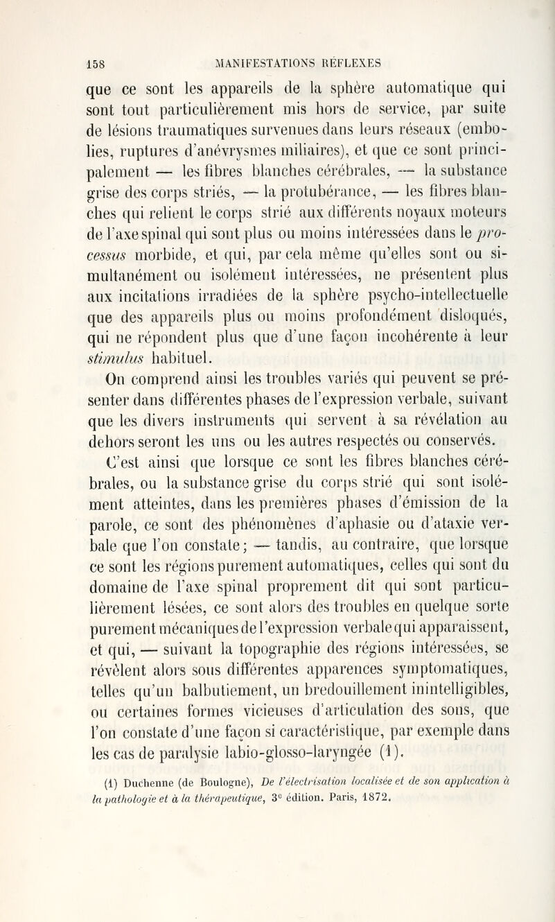 que ce sont les appareils de la sphère automatique qui sont tout particulièrement mis hors de service, par suite de lésions traumatiques survenues dans leurs réseaux (embo- lies, ruptures d'anévrysmes miliaires), et que ce sont princi- palement — les fibres blanches cérébrales, — la substance grise des corps striés, — la protubérance, — les fibres blan- ches qui relient le corps strié aux différents noyaux moteurs de l'axe spinal qui sont plus ou moins intéressées dans le pro- cessus morbide, et qui, par cela môme qu'elles sont ou si- multanément ou isolément intéressées, ne présentent plus aux incitai ions irradiées de la sphère psycho-intellectuelle que des appareils plus ou moins profondément disloqués, qui ne répondent plus que d'une façon incohérente à leur stimulus habituel. On comprend ainsi les troubles variés qui peuvent se pré- senter dans différentes phases de l'expression verbale, suivant que les divers instruments qui servent à sa révélation au dehors seront les uns ou les autres respectés ou conservés. C'est ainsi que lorsque ce sont les fibres blanches céré- brales, ou la substance grise du corjts strié qui sont isolé- ment atteintes, dans les premières phases d'émission de la parole, ce sont des phénomènes d'aphasie ou d'ataxie ver- bale que l'on constate ; — tandis, au contraire, que lorsque ce sont les régions purement automatiques, celles qui sont du domaine de l'axe spinal proprement dit qui sont particu- lièrement lésées, ce sont alors des troubles en quelque sorte purement mécaniques de l'expression verbale qui apparaissent, et qui, — suivant la topographie des régions intéressées, se révèlent alors sons différentes apparences syinptomatiques, telles qu'un balbutiement, un bredouillement inintelligibles, ou certaines formes vicieuses d'articulation des sons, que l'on constate d'une façon si caractéristique, par exemple dans les cas de pandysie labio-glosso-laryngée (J ). (1) Duchenne (de Boulogne), De l'électrisation localisée et de son application à la pathologie et à la thérapeutique, 3'^ édition. Paris, 1872,