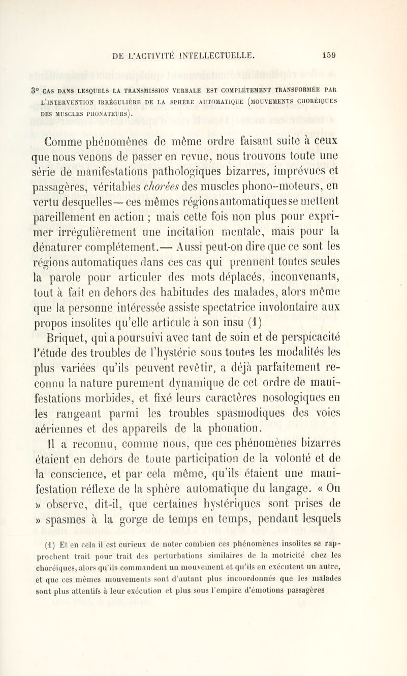 3° CAS DANS LESQUELS LA TRANSMISSION VERBALE EST COMPLETEMENT TRANSFORMÉE PAR l'intervention IRRÉGULIÈRE DE LA SPHÈRE AUTOMATIQUE (MOUVEMENTS CUORÉIQUES DES MUSCLES PHONATEURS). Comme phénomènes de même ordre faisant suite à ceux que nous venons de passer en revue, nous trouvons toute une série de manifestations pathologiques bizarres, imprévues et passagères, véritables chorées des muscles phono-nioteurs, en vertu desquelles—ces mêmes régions automatiques se mettent pareillement en action ; mais cette fois non plus pour expri- mer irrégulièrement une incitation mentale, mais pour la dénaturer complètement.— Aussi peut-on dire que ce sont les régions automatiques dans ces cas qui prennent toutes seules la parole pour articuler des mots déplacés, inconvenants, tout à fait en dehors des habitudes des malades, alors même que la personne intéressée assiste spectatrice involontaire aux propos insolites qu'elle articule à son insu (i) Briquet, qui a poursuivi avec tant de soin et de perspicacité l'étude des troubles de l'hystérie sous toutes les modalités les plus variées qu'ils peuvent revêtir, a déjà parfaitement re- connu la nature purement dynamique de cet ordre de mani- festations morbides, et fixé leurs caractères nosologiques en les rangeant parmi les troubles spasmodiques des voies aériennes et des appareils de la phonation. 11 a reconnu, comme nous, que ces phénomènes bizarres étaient en dehors de toute participation de la volonté et de la conscience, et par cela même, qu'ils étaient une mani- festation réflexe de la sphère automatique du langage. « On )j observe, dit-il, que certaines hystériques sont prises de » spasmes à la gorge de temps en temps, pendant lesquels (1) Et en cela il est curieux de noter combien ces phénomènes insolites se rap- prochent trait pour trait des perturbations similaires de la motricité chez les choréiques, alors qu'ils commandent un mouvement et qu'ils en exécutent un autre, et que ces mêmes mouvements sont d'autant plus incoordonnés que les malades sont plus attentifs à leur exécution et plus sous l'empire d'émotions passagères