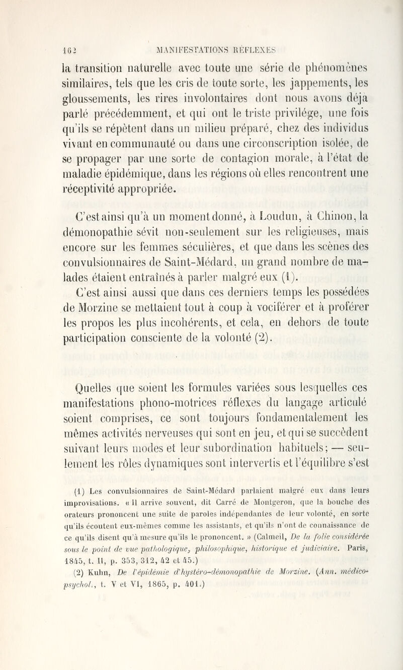 la transition naturelle avec toute une série de phénomènes similaires, tels que les cris de toute sorte, les jappements, les gloussements, les rires involontaires dont nous avons déjà parlé précédemment, et qui ont le tiiste privilège, une fois qu'ils se répètent dans un milieu préparé, chez des individus vivant en communauté ou dans une circonscription isolée, de se propager par une sorte de contagion morale, à l'état de maladie épidémique, dans les régions où elles rencontrent une réceptivité appropriée. C'est ainsi qu'à un moment donné, à Londun, à Chinon, la démonopathie sévit non-seulement sur les religieuses, mais encore sur les femmes sécuUères, et que dans les scènes des convulsionnaires de Saint-Médard, un grand nombre de ma- lades étaient entraînés à parler malgré eux (1). C'est ainsi aussi que dans ces derniers temps les possédées de Morzine se mettaient tout à coup à vociférer et à proférer les propos les plus incohérents, et cela, en dehors de toute participation consciente de la volonté (2). Quelles que soient les formules variées sous lesquelles ces manifestations phono-motrices réflexes du langage articulé soient comprises, ce sont toujours fondamentalement les mêmes activités nerveuses qui sont en jeu, et qui se succèdent suivant leurs modes et leur subordination habituels; — seu- lement les rôles dynamiques sont intervertis et l'équilibre s'est (1) Les convulsionnaires de Saint-Médard parlaient malgré eux dans leurs improvisations. « 11 arrive souvent, dit Carré de Montgeron, que la bouche des orateurs prononcent une suite de paroles indépendantes de leur volonté, en sorte qu'ils écoutent eux-mêmes comme les assistants, et qvi'ils n'ont de connaissance de ce qu'ils disent qu'à mesure qu'ils le prononcent. » (Calmeil, De lu folie considérée sous le point de vue pat/iologique, philosophique, historique et judiciaire. Paris, 1845, t. l\, p. 353,312, 42 et 45.) (2) Kuhn, De l'épidémie d'hystéro-démonopathie de Morzi7ie. {Ann. tiiédico' psychol., t. V et VI, 1865, p. 401.)