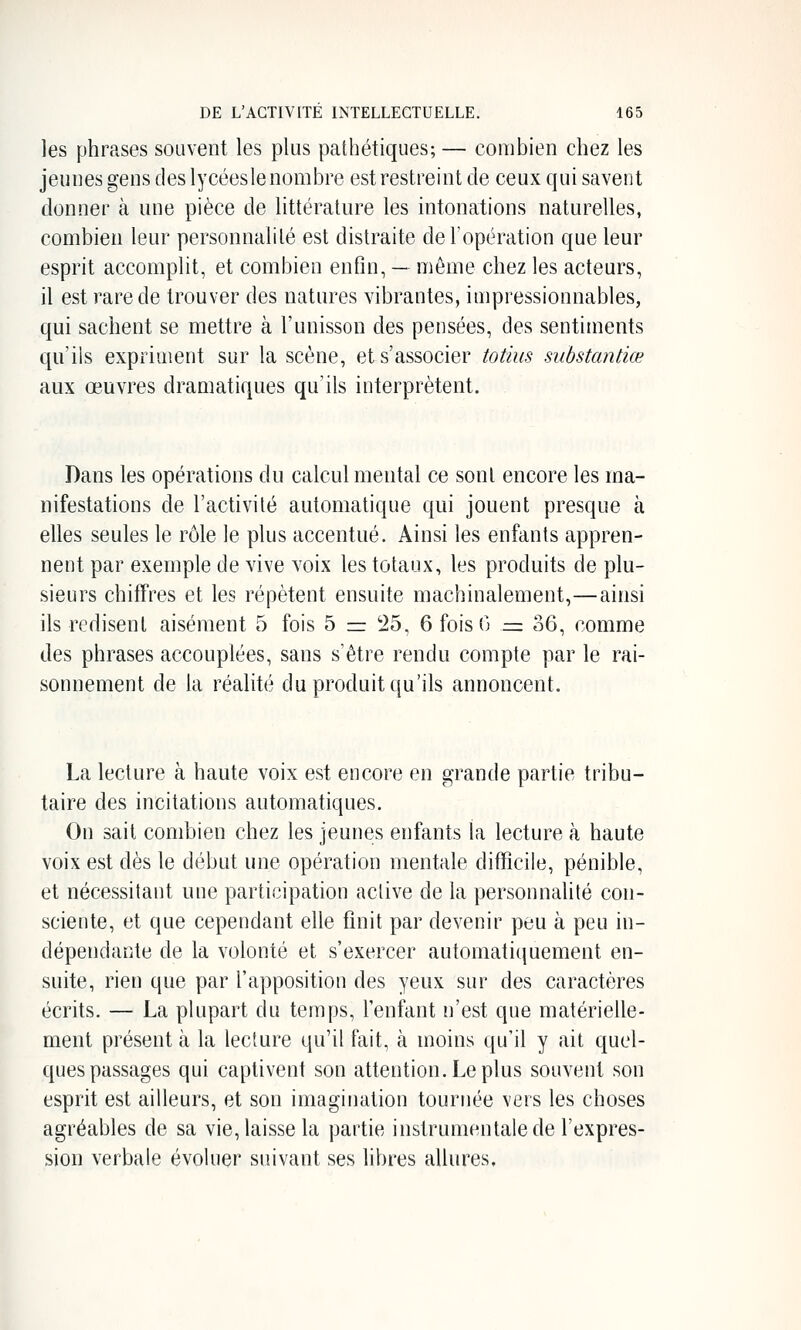 les phrases souvent les plus pathétiques; — combien chez les jeunes gens des lycéesle nombre est restreint de ceux qui savent donner à une pièce de littérature les intonations naturelles, combien leur personnalilé est distraite de l'opération que leur esprit accomplit, et combien enfin, — même chez les acteurs, il est rare de trouver des natures vibrantes, impressionnables, qui sachent se mettre à l'unisson des pensées, des sentiments qu'ils expriment sur la scène, et s'associer totius substantiœ aux œuvres dramatiques qu'ils interprètent. Dans les opérations du calcul mental ce sont encore les ma- nifestations de l'activité automatique qui jouent presque à elles seules le rôle le plus accentué. Ainsi les enfants appren- nent par exemple de vive voix les totaux, les produits de plu- sieurs chiffres et les répètent ensuite machinalement,—ainsi ils redisent aisément 5 fois 5 = 25, 6 fois 0 .= 36, comme des phrases accouplées, sans s'être rendu compte par le rai- sonnement de la réalité du produit qu'ils annoncent. La lecture à haute voix est encore en grande partie tribu- taire des incitations automatiques. On sait combien chez les jeunes enfants la lecture à haute voix est dès le début une opération mentale difficile, pénible, et nécessitant une participation active de la personnalité con- sciente, et que cependant elle finit par devenir peu à peu in- dépendante de la volonté et s'exercer automatiquement en- suite, rien que par l'apposition des yeux sur des caractères écrits. — La plupart du temps, l'enfant n'est que matérielle- ment présent à la lecture qu'il fait, à moins qu'il y ait quel- ques passages qui captivent son attention. Le plus souvent son esprit est ailleurs, et son imagination tournée vers les choses agréables de sa vie, laisse la partie instrumentale de l'expres- sion verbale évoluer suivant ses libres allures.
