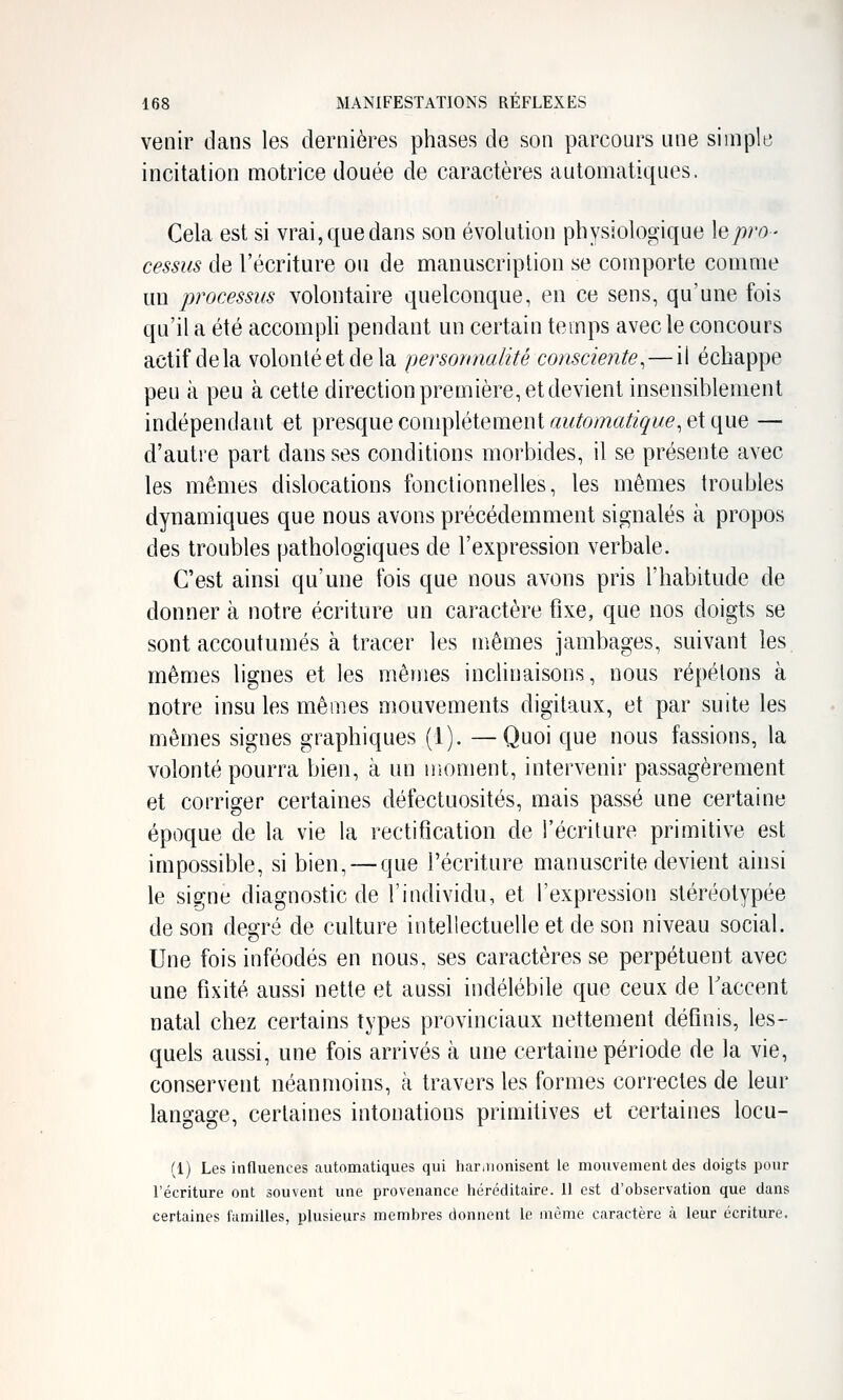 venir dans les dernières phases de son parcours une simple incitation motrice douée de caractères automatiques. Cela est si vrai, que dans son évolution physiologique \q pro- cessus de l'écriture ou de manuscriplion se comporte comme un processus volontaire quelconque, en ce sens, qu'une fois qu'il a été accompli pendant un certain temps avec le concours actif delà volonté et de la personnalité consciente^—il échappe peu à peu à cette direction première, et devient insensiblement indépendant et presque complètement «w^om^^i^we, et que — d'autre part dans ses conditions morbides, il se présente avec les mêmes dislocations fonctionnelles, les mêmes troubles dynamiques que nous avons précédemment signalés à propos des troubles pathologiques de l'expression verbale. C'est ainsi qu'une fois que nous avons pris l'habitude de donner à notre écriture un caractère fixe, que nos doigts se sont accoutumés à tracer les mêmes jambages, suivant les mêmes lignes et les mêmes inclinaisons, nous répétons à notre insu les mêmes mouvements digitaux, et par suite les mêmes signes graphiques (1). —Quoi que nous fassions, la volonté pourra bien, à un moment, intervenir passagèrement et corriger certaines défectuosités, mais passé une certaine époque de la vie la rectification de l'écriture primitive est impossible, si bien, — que l'écriture manuscrite devient ainsi le signe diagnostic de l'individu, et l'expression stéréotypée de son degré de culture intellectuelle et de son niveau social. Une fois inféodés en nous, ses caractères se perpétuent avec une fixité aussi nette et aussi indélébile que ceux de Taccent natal chez certains types provinciaux nettement définis, les- quels aussi, une fois arrivés à une certaine période de la vie, conservent néanmoins, à travers les formes correctes de leur langage, certaines intonations primitives et certaines locu- (1) Les influences automatiques qui har.uonisent le mouvement des doigts pour l'écriture ont souvent une provenance héréditaire. 11 est d'observation que dans certaines familles, plusieurs membres donnent le même caractère à leur écriture.