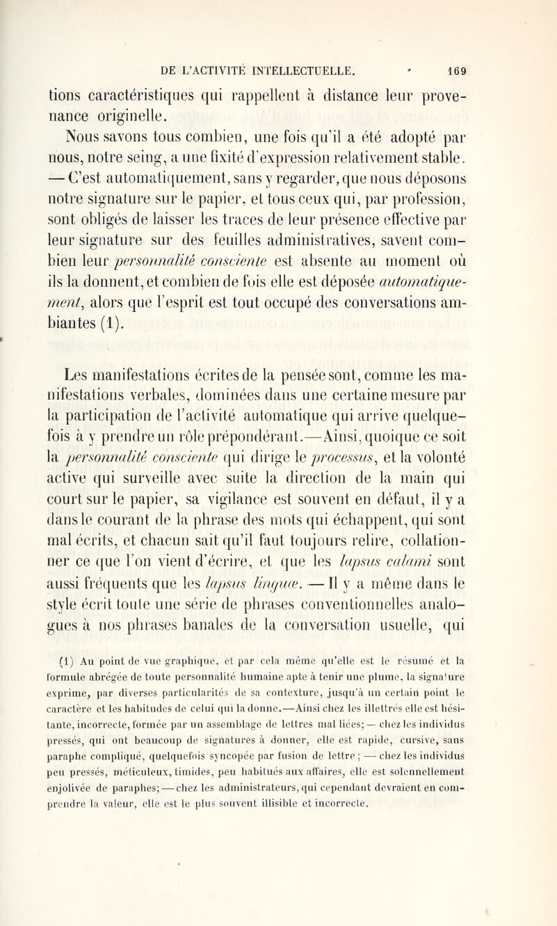 lions caractéristiques qui rappellent à distance leur prove- nance originelle. Nous savons tous combien, une fois qu'il a été adopté par nous, notre seing, a une fixité d'expression relativement stable. — C'est automatiquement, sans y regarder, que nous déposons notre signature sur le papier, et tous ceux qui, par profession, sont obligés de laisser les traces de leur présence effective par leur signature sur des feuilles administratives, savent com- bien leur personnalité consciente est absente au moment où ils la donnent, et combien de fois elle est déposée automatique- ment, alors que l'esprit est tout occupé des conversations am- biantes (1). Les manifestations écrites de la pensée sont, comme les ma- nifestations verbales, dominées dans une certaine mesure par la participation de l'activité automatique qui arrive quelque- fois à y prendre un rôle prépondérant.—Ainsi, quoique ce soit la personnalité consciente qui dirige le processus, et la volonté active qui surveille avec suite la direction de la main qui court sur le papier, sa vigilance est souvent en défaut, il y a dans le courant de la phrase des mots qui échappent, qui sont mal écrits, et chacun sait qu'il faut toujours relire, collation- ner ce que l'on vient d'écrire, et que les lapsus calami sont aussi fréquents que les lapsus linguœ. — H y a même dans le style écrit toule une série de phrases conventionnelles analo- gues à nos phrases banales de la conversation usuelle, qui (1) Au point de vue graphique, et par cela même qu'elle est le résumé et la formule abrégée de toute personnalité humaine apte à tenir une plume, la signature exprime, par diverses particularités de sa contexture, jusqu'à un certain point le caractère et les habitudes de celui qui la donne.—Ainsi chez les illettrés elle est hési- tante, incorrecte, formée par un assemblage de lettres mal liées;— chez les individus pressés, qui ont beaucoup de signatures à donner, elle est rapide, cursive, sans paraphe compliqué, quelquefois syncopée par fusion de lettre; — chez les individus peu pressés, méticuleux, timides, peu habitués aux affaires, elle est solennellement enjolivée de paraphes; — chez les administrateurs, qui cependant devraient en com- prendre la valeur, elle est le plus souvent illisible et incorrecte.