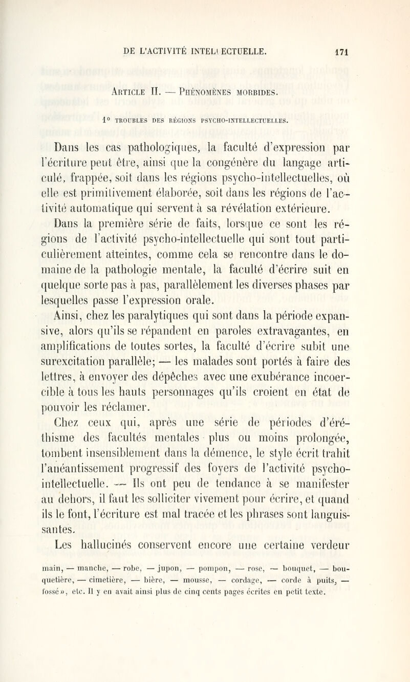 Article IL — Phénomènes morbides. 1° TROUBLES DES RÉGIONS PSYCHO-INTELLECTUELLES. Dans les cas pathologiques, la faculté d'expression par l'écriture peut être, ainsi que la congénère du langage arti- culé, frappée, soit dans les régions psycho-intellectuelles, où elle est primitivement élaborée, soit dans les régions de l'ac- tivité automatique qui servent à sa révélation extérieure. Dans la première série de faits, lorsque ce sont les ré- gions de l'activité psycho-intellectuelle qui sont tout parti- culièrement atteintes, comme cela se rencontre dans le do- maine de la pathologie mentale, la faculté d'écrire suit en quelque sorte pas à pas, parallèlement les diverses phases par lesquelles passe l'expression orale. Ainsi, chez les paralytiques qui sont dans la période expan- sive, alors qu'ils se j'épandent en paroles extravagantes, en amplifications de toutes sortes, la faculté d'écrire subit une surexcitation parallèle; — les malades sont portés à faire des lettres, à envoyer des dépêches avec une exubérance incoer- cible à tous les hauts personnages qu'ils croient en état de pouvoir les réclamer. Chez ceux qui, après une série de périodes d'éré- thisme des facultés mentales plus ou moins prolongée, tombent insensiblement dans la démence, le style écrit trahit l'anéantissement progressif des foyers de l'activité psycho- intellectuelle. — Ils ont peu de tendance à se manifester au dehors, il faut les solliciter vivement pour écrire, et quand ils le font, l'écriture est mal tracée et les phrases sont languis- santes. Les hallucinés conservent encore une certaine verdeur main, — manche, — robe, — jupon, — pompon, — rose, — bouquet, — bou- quetière, — cimetière, — bière, — mousse, — cordage, — corde à puits, — fossé», etc. Il y en avait ainsi plus de cinq cents pages écrites on petit texte.