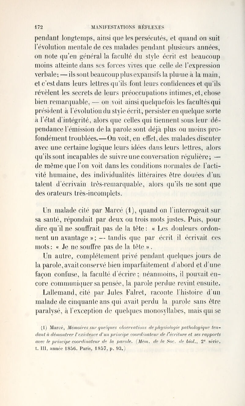 pendant longtemps, ainsi que les persécutés, et quand on suit l'évolution mentale de ces malades pendant plusieurs années, on note qu'en général la faculté du style écrit est beaucoup moins atteinte daus ses forces vives que celle de l'expression verbale; — ils sont beaucoup plus expausifs la plume à la main, et c'est dans leurs lettres qu'ils fout leurs confidences et qu'ils révèlent les secrets de leurs préoccupations intimes, et, chose bien remarquable, — on voit ainsi quelquefois les facultés qui président à l'évolution du style écrit, persister en quelque sorte à l'état d'intégrité, alors que celles qui tienuent sous leur dé- pendance l'émission de la parole sont déjà plus ou moins pro- fondément troublées.—On voit, en effet, des malades discuter avec une certaine logique leurs idées dans leurs lettres, alors qu'ils sont incapables de suivre une conversation régulière; — de même que l'on voit dans les conditions normales de l'acti- vité humaine, des individualités littéraires être douées d'un talent d'écrivain très-remarquable, alors qu'ils ne sont que des orateurs très-incomplets. Un malade cité par Marcé (1), quand on l'interrogeait sur sa santé, répondait par deux ou trois mots justes. Puis, pour dire qu'il ne souffrait pas de la tète: « Les douleurs ordon- nent un avantage »; — tandis que par écrit il écrivait ces mots : « Je ne souffre pas de la tête » . Un autre, complètement privé pendant quelques jours de la parole, avait conservé bien imparfaitement d'abord et d'une façon confuse, la faculté d'écrire; néanmoins, il pouvait en- core comnuuiiciuer sa pensée, la parole perdue revint ensuite. Lallemand, cité par Jules Falret, raconte l'histoire d'un malade de cinquante ans qui avait perdu la parole sans être paralysé, à l'exception de quelques monosyllabes, mais qui se (1) Marcé, Mémoires sur quelques observations de'physiologie pathologique ten- dant à démontrer Vexistence d'un principe coordinateur de l'écriture et ses rapports avec le principe coordinateur de la parole. (Mém. de la Soc. de bioL, 2* série, t. III, année 1856. Paris, 1857, p. 93.)
