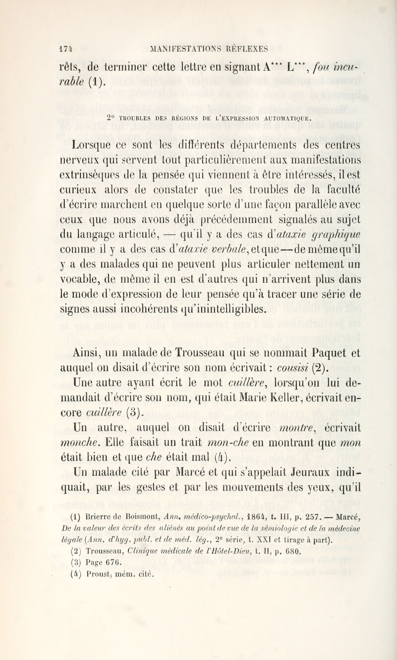 rets, de terminer cette lettre en signant A*** V*\ fou incu- rable (1). 2° TROUBLES DES RÉGIONS DE l'eXPRESSION AUTOMATIQUE. Lorsque ce sont les différents départements des centres nerveux qui servent tout particulièrement aux manifestations extrinsèques de la pensée qui viennent à être intéressés, il est curieux alors de constater que les troubles de la faculté d'écrire marchent en quelque sorte d'une façon parallèle avec ceux que nous avons déjà précédemment signalés au sujet du langage articulé, — qu'il y a des cas d'ataxie graphique comme il y a des cas cVataxie ve?'bak^e[que—de même qu'il y a des malades qui ne peuvent plus articuler nettement un vocable, de même il en est d'autres qui n'arrivent plus dans le mode d'expression de leur pensée qu'à tracer une série de signes aussi incohérents (Qu'inintelligibles. Ainsi, un malade de Trousseau qui se nommait Paquet et auquel on disait d'écrire son nom écrivait : cousisi (2). Une autre ayant écrit le mot cuillère^ lorsqu'on lui de- mandait d'écrire son nom, qui était Marie Keller, écrivait en- core cuillère (o). Un autre, auquel on disait d'écrire montre^ écrivait monche. Elle faisait un trait mon-che en montrant que mon était bien et que che était mal {h). Un malade cité par Marcé et qui s'appelait Jeuraux indi- quait, par les gestes et par les mouvements des yeux, qu'il (1) Brierre de Boismont, Ann. médico-psychoL, 1864, t. HI, p. 257. — Marcé;, De la valeur des écrits des aliénés au point de vue de la sémiologie et de la médecine légale [Ann. d'hyg. publ. et de méd. lég., 2^ série^ t. XXI et tirage à part). (2) Trousseau, Clinique médicale de l'Hôtel-Dieu, t. Il, p. 680. (3) Page 676. (4) Proust} mém. cité.