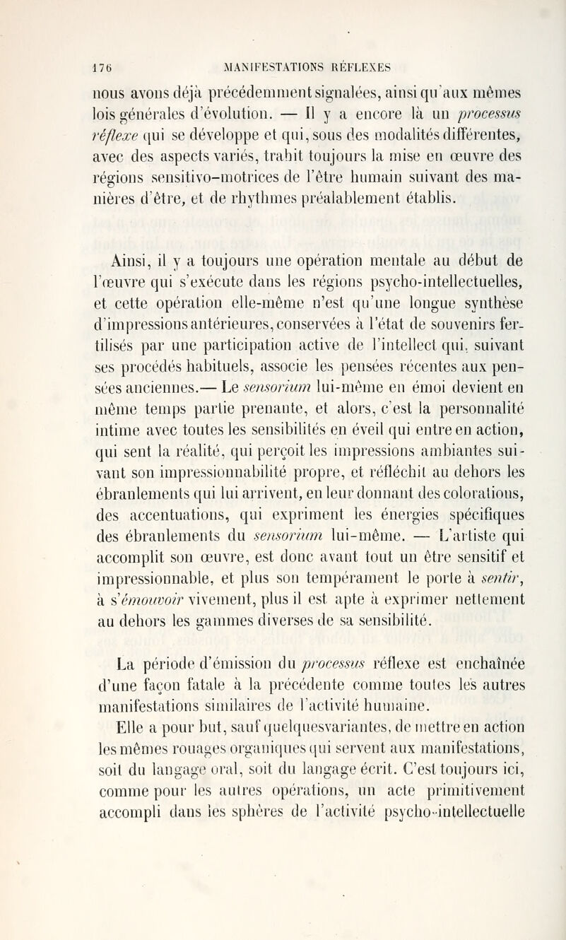 nous avons déjà précédeoiment signalées, ainsi qu'aux mêmes lois générales d'évolution. — il y a encore là un processus réflexe qui se développe et qui, sous des modalités différentes, avec des aspects variés, trahit toujours la mise en œuvre des régions sensitivo-motrices de l'être humain suivant des ma- nières d'être, et de rhythmes préalablement établis. Ainsi, il y a toujours une opération mentale au début de l'œuvre qui s'exécute dans les régions psycho-intellectuelles, et cette opération elle-même n'est qu'une longue synthèse d'impressions antérieures, conservées à l'état de souvenirs fer- tilisés par une participation active de l'intellect qui, suivant ses procédés habituels, associe les pensées récentes aux pen- sées anciennes.— Le sensorium lui-même en émoi devient en même temps partie prenante, et alors, c'est la personnalité intime avec toutes les sensibilités en éveil qui entre en action, qui sent la réalité, qui perçoit les impressions ambiantes sui- vant son impressionnabilité propre, et réfléchit au dehors les ébranlements qui lui arrivent, en leur donnant des colorations, des accentuations, qui expriment les énergies spécifiques des ébranlements du sensorium lui-même. — L'artiste qui accomplit son œuvre, est donc avant tout un être sensitif et impressionnable, et plus son tempérament le porte à sentir, à s'é/??o^^yo?> vivement, plus il est apte à exprimer nettement au dehors les gammes diverses de sa sensibilité. La période d'émission du processus réflexe est enchaînée d'une façon fatale à la précédente comme toutes les autres manifestations similaires de l'activité humaine. Elle a pour but, sauf quelquesvariantes, de mettre en action les mêmes rouages organiques qui servent aux manifestations, soit du langage oral, soit du langage écrit. C'est toujours ici, comme pour les autres opérations, un acte primitivement accompli dans les sphères de l'activité psycho-intellectuelle
