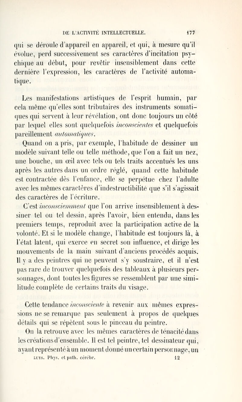 qui se déroule d'appareil en appareil, et qui, à mesure qu'il évolue, perd successivement ses caractères d'incitation psy- chique au début, pour revêtir insensiblement dans cette dernière l'expression, les caractères de l'activité automa- tique. Les manifestations artistiques de l'esprit humain, par cela même qu'elles sont tributaires des instruments somati- (jucs qui servent à leur révélation, ont donc toujours un côté par lequel elles sont quelquefois inconscientes et quelquefois pareillement automatiques. Quand on a pris, par exemple, l'habitude de dessiner un modèle suivant telle ou telle méthode, que l'on a fait un nez, une bouche, un œil avec tels ou tels traits accentués les uns après les autres dans un ordre r(';glé, quand cette habitude est contractée dès l'enfance, elle se perpétue chez l'adulte avec les mêmes caractères d'indestructibihté que s'il s'agissait des caractères de l'écriture. C'est inconsciemment que l'on arrive insensiblement à des- siner tel ou tel dessin, après l'avoir, bien entendu, dans les premiers temps, reproduit avec la participation active de la volonté. Et si le modèle change, l'habitude est toujours là, à l'état latent, qui exerce en secret son influence, et dirige les mouvements de la main suivant d'anciens procédés acquis. Il y a des peintres qui ne peuvent s'y soustraire, et il n'est pas rare de trouver quelquefois des tableaux à plusieurs per- sonnages, dont toutes les figures se ressemblent par une simi- litude complète de certains traits du visage. Cette tendance inconsciente à revenir aux mêmes expres- sions ne se remarque pas seulement à propos de quelques détails qui se répètent sous le pinceau du peintre. On la retrouve avec les mômes caractères de ténacité dans les créations d'ensemble. H est tel peintre, tel dessinateur qui, ayant représenté à un moment donné un cei'tain personnage, un LUïs. Pli} S. et path. cérébr. 12