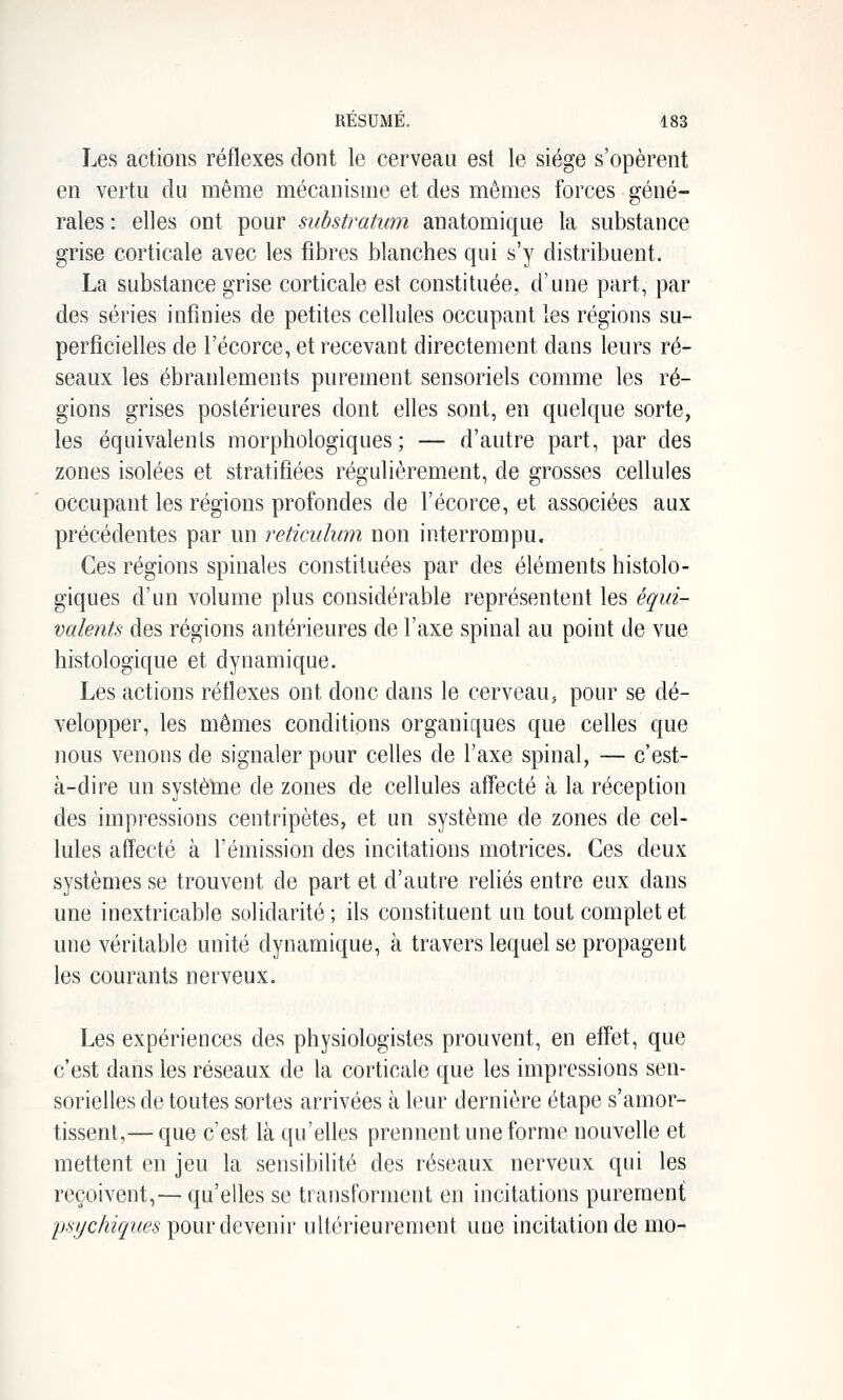 Les actions réflexes dont le cerveau est le siège s'opèrent en vertu du même mécanisme et des mêmes forces géné- rales : elles ont pour substratum anatomique la substance grise corticale avec les fibres blanches qui s'y distribuent. La substance grise corticale est constituée, d'une part, par des séries infinies de petites cellules occupant les régions su- perficielles de l'écorce, et recevant directement dans leurs ré- seaux les ébranlements purement sensoriels comme les ré- gions grises postérieures dont elles sont, en quelque sorte, les équivalents morphologiques; — d'autre part, par des zones isolées et stratifiées régulièrement, de grosses cellules occupant les régions profondes de l'écorce, et associées aux précédentes par un reticulum non interrompu. Ces régions spinales constituées par des éléments histolo- giques d'un volume plus considérable représentent les équi- valents des régions antérieures de l'axe spinal au point de vue histologique et dynamique. Les actions réflexes ont donc dans le cerveau, pour se dé- velopper, les mêmes conditions organiques que celles que nous venons de signaler pour celles de l'axe spinal, — c'est- à-dire un système de zones de cellules alTecté à la réception des impressions centripètes, et un système de zones de cel- lules affecté à l'émission des incitations motrices. Ces deux systèmes se trouvent de part et d'autre reliés entre eux dans une inextricable solidarité; ils constituent un tout complet et une véritable unité dynamique, à travers lequel se propagent les courants nerveux. Les expériences des physiologistes prouvent, en effet, que c'est dans les réseaux de la corticale que les impressions sen- sorielles de toutes sortes arrivées à leur dernière étape s'amor- tissent,— que c'est là qu'elles prennent une forme nouvelle et mettent en jeu la sensibilité des réseaux nerveux qui les reçoivent,— qu'elles se transforment en incitations purement psychiques pour devenir ultérieurement une incitation de mo-