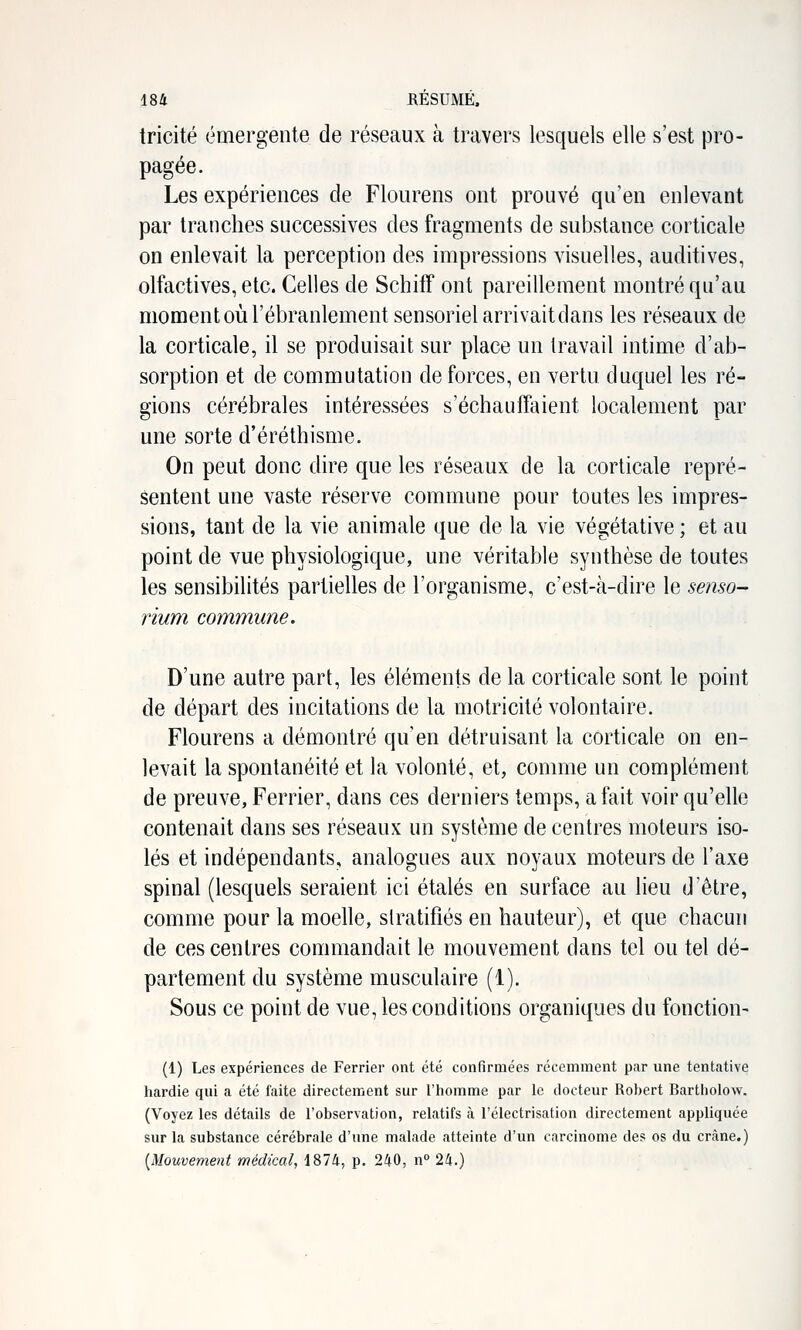 tricité émergente de réseaux à travers lesquels elle s'est pro- pagée. Les expériences de Flourens ont prouvé qu'en enlevant par tranches successives des fragments de substance corticale on enlevait la perception des impressions visuelles, auditives, olfactives, etc. Celles de Schiff ont pareillement montré qu'au moment où l'ébranlement sensoriel arrivaitdans les réseaux de la corticale, il se produisait sur place un travail intime d'ab- sorption et de commutation de forces, en vertu duquel les ré- gions cérébrales intéressées s'échauffaient localement par une sorte d'éréthisme. On peut donc dire que les réseaux de la corticale repré- sentent une vaste réserve commune pour toutes les impres- sions, tant de la vie animale que de la vie végétative ; et au point de vue physiologique, une véritable synthèse de toutes les sensibilités partielles de l'organisme, c'est-à-dire le semo- rium commune. D'une autre part, les éléments de la corticale sont le point de départ des incitations de la motricité volontaire. Flourens a démontré qu'en détruisant la corticale on en- levait la spontanéité et la volonté, et, comme un complément de preuve, Ferrier, dans ces derniers temps, a fait voir qu'elle contenait dans ses réseaux un système de centres moteurs iso- lés et indépendants, analogues aux noyaux moteurs de l'axe spinal (lesquels seraient ici étalés en surface au lieu d'être, comme pour la moelle, stratifiés en hauteur), et que chacun de ces centres commandait le mouvement dans tel ou tel dé- partement du système musculaire (1). Sous ce point de vue, les conditions organiques du fonction- (1) Les expériences de Ferrier ont été confirmées récemment par une tentative hardie qui a été faite directement sur Thomme par le docteur Robert Bartholow. (Voyez les détails de l'observation, relatifs à l'électrisation directement appliquée sur la substance cérébrale d'une malade atteinte d'un carcinome des os du crâne.) [Mouvement médical, 1874, p. 240, n 24.)