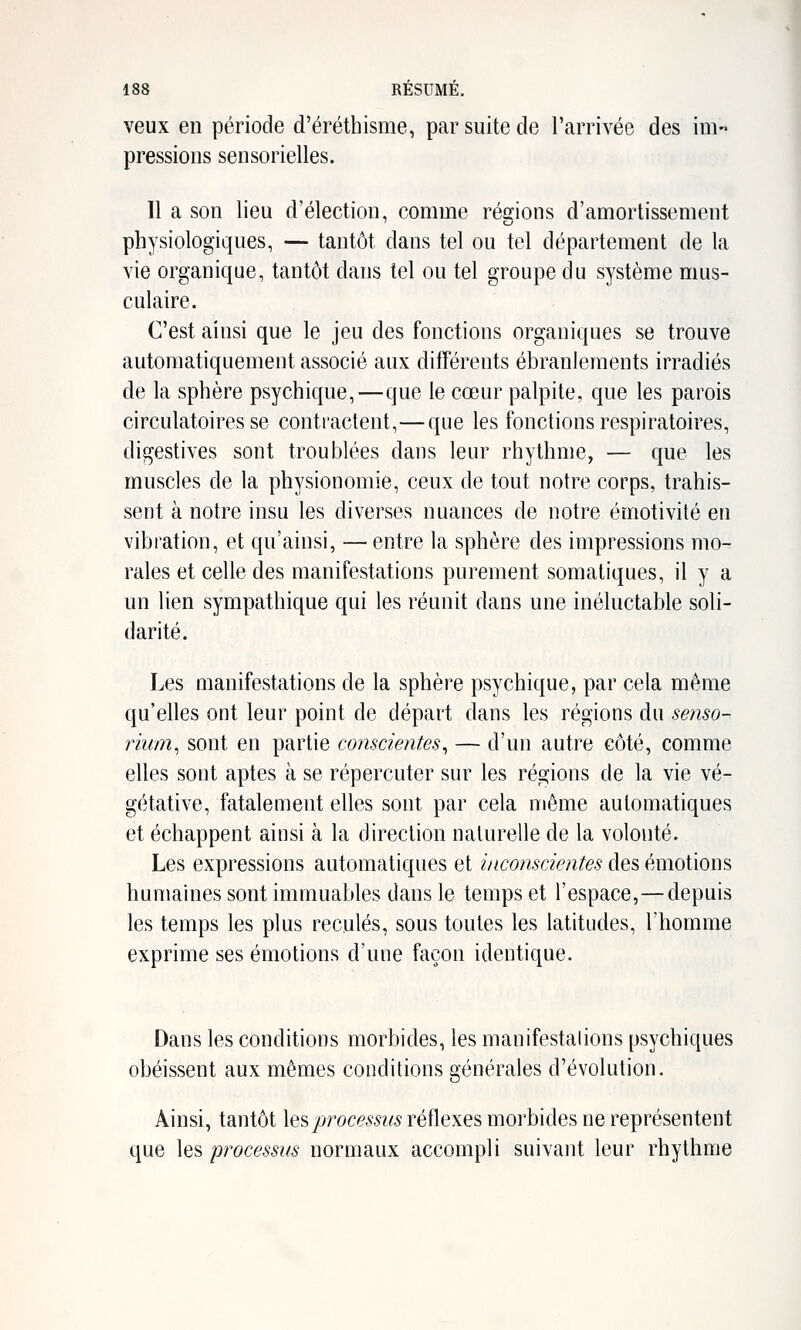 veux en période d'éréthisme, par suite de l'arrivée des im- pressions sensorielles. Il a son lieu d'élection, comme régions d'amortissement physiologiques, — tantôt dans tel ou tel département de la vie organique, tantôt dans tel ou tel groupe du système mus- culaire. C'est ainsi que le jeu des fonctions organiques se trouve automatiquement associé aux différents ébranlements irradiés de la sphère psychique,—que le cœur palpite, que les parois circulatoires se contractent,—que les fonctions respiratoires, digestives sont troublées daus leur rhythme, — que les muscles de la physionomie, ceux de tout notre corps, trahis- sent à notre insu les diverses nuances de notre émotivité en vibration, et qu'ainsi, — entre la sphère des impressions mo- rales et celle des manifestations purement somaliques, il y a un lien sympathique qui les réunit dans une inéluctable soli- darité. Les manifestations de la sphère psychique, par cela même qu'elles ont leur point de départ dans les régions du senso- rium^ sont en partie conscientes^ — d'un autre côté, comme elles sont aptes à se répercuter sur les régions de la vie vé- gétative, fatalement elles sont par cela même automatiques et échappent ainsi à la direction naturelle de la volonté. Les expressions automatiques et inconscientes des émotions humaines sont immuables dans le temps et l'espace,— depuis les temps les plus reculés, sous toutes les latitudes, l'homme exprime ses émotions d'une façon identique. Dans les conditions morbides, les manifestations psychiques obéissent aux mêmes conditions générales d'évolution. Ainsi, tantôt \q?,processus réflexes morbides ne représentent que les processus normaux accompli suivant leur rhythme