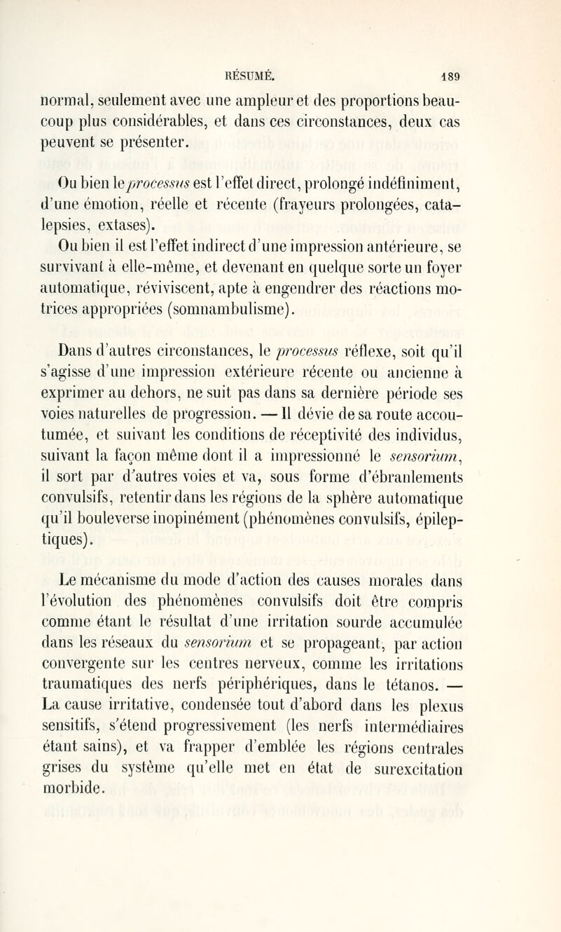 normal, seulement avec une ampleur et des proportions beau- coup plus considérables, et dans ces circonstances, deux cas peuvent se présenter. Ou bien \<dprocessus est l'effet direct, prolongé indéfiniment, d'une émotion, réelle et récente (frayeurs prolongées, cata- lepsies, extases). Ou bien il est l'effet indirect d'une impression antérieure, se survivant à elle-même, et devenant en quelque sorte un foyer automatique, réviviscent, apte à engendrer des réactions mo- trices appropriées (somnambulisme). Dans d'autres circonstances, le processus réflexe, soit qu'il s'agisse d'une impression extérieure récente ou ancienne à exprimer au dehors, ne suit pas dans sa dernière période ses voies naturelles de progression. — Il dévie de sa route accou- tumée, et suivant les conditions de réceptivité des individus, suivant la façon même dont il a impressionné le sensoriimi^ il sort par d'autres voies et va, sous forme d'ébranlements convulsifs, retentir dans les régions de la sphère automatique qu'il bouleverse inopinément (phénomènes convulsifs, épilep- tiques). Le mécanisme du mode d'action des causes morales dans l'évolution des phénomènes convulsifs doit être compris comme étant le résultat d'une irritation sourde accumulée dans les réseaux du sensormm et se propageant, par action convergente sur les centres nerveux, comme les irritations traumatiques des nerfs périphériques, dans le tétanos. — La cause irritative, condensée tout d'abord dans les plexus sensitifs, s'étend progressivement (les nerfs intermédiaires étant sains), et va frapper d'emblée les régions centrales grises du système qu'elle met en état de surexcitation morbide.