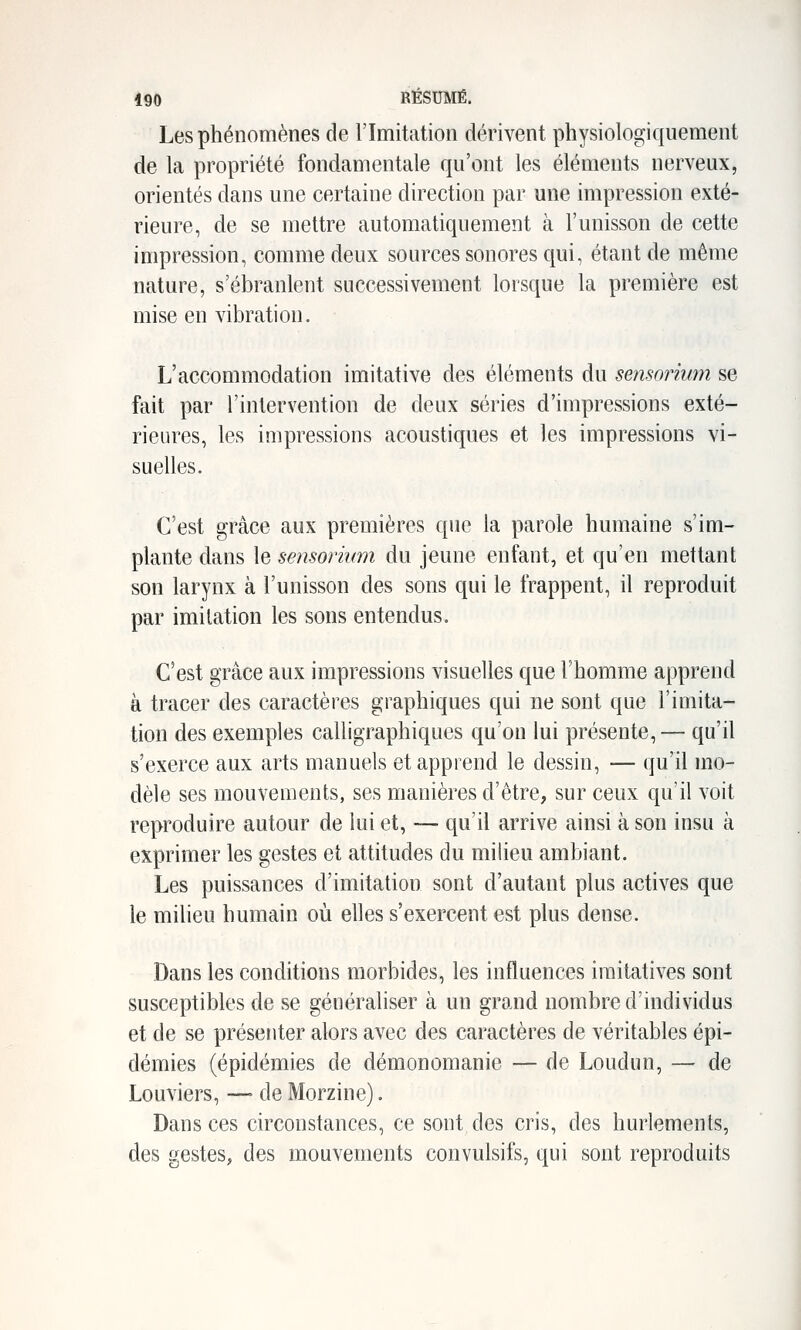 Les phénomènes de l'Imitation dérivent physiologiquement de la propriété fondamentale qu'ont les éléments nerveux, orientés dans une certaine direction par une impression exté- rieure, de se mettre automatiquement à l'unisson de cette impression, comme deux sources sonores qui, étant de même nature, s'ébranlent successivement lorsque la première est mise en vibration. L'accommodation imitative des éléments du sensoriwn se fait par l'intervention de deux séries d'impressions exté- rieures, les impressions acoustiques et les impressions vi- suelles. C'est grâce aux premières qjie la parole humaine s'im- plante dans le sensorium du jeune enfant, et qu'en mettant son larynx à l'unisson des sons qui le frappent, il reproduit par imitation les sons entendus. C'est grâce aux impressions visuelles que l'homme apprend à tracer des caractères graphiques qui ne sont que l'imita- tion des exemples calligraphiques qu'on lui présente, — qu'il s'exerce aux arts manuels et apprend le dessin, — qu'il mo- dèle ses mouvements, ses manières d'être, sur ceux qu'il voit reproduire autour de lui et, — qu'il arrive ainsi à son insu à exprimer les gestes et attitudes du milieu ambiant. Les puissances d'imitation sont d'autant plus actives que le milieu humain où elles s'exercent est plus dense. Dans les conditions morbides, les influences iraitatives sont susceptibles de se généraliser à un grand nombre d'individus et de se présenter alors avec des caractères de véritables épi- démies (épidémies de démonomanie ■— de Loudun, — de Louviers, — de Morzine). Dansées circonstances, ce sont des cris, des hurlements, des gestes, des mouvements convulsifs, qui sont reproduits