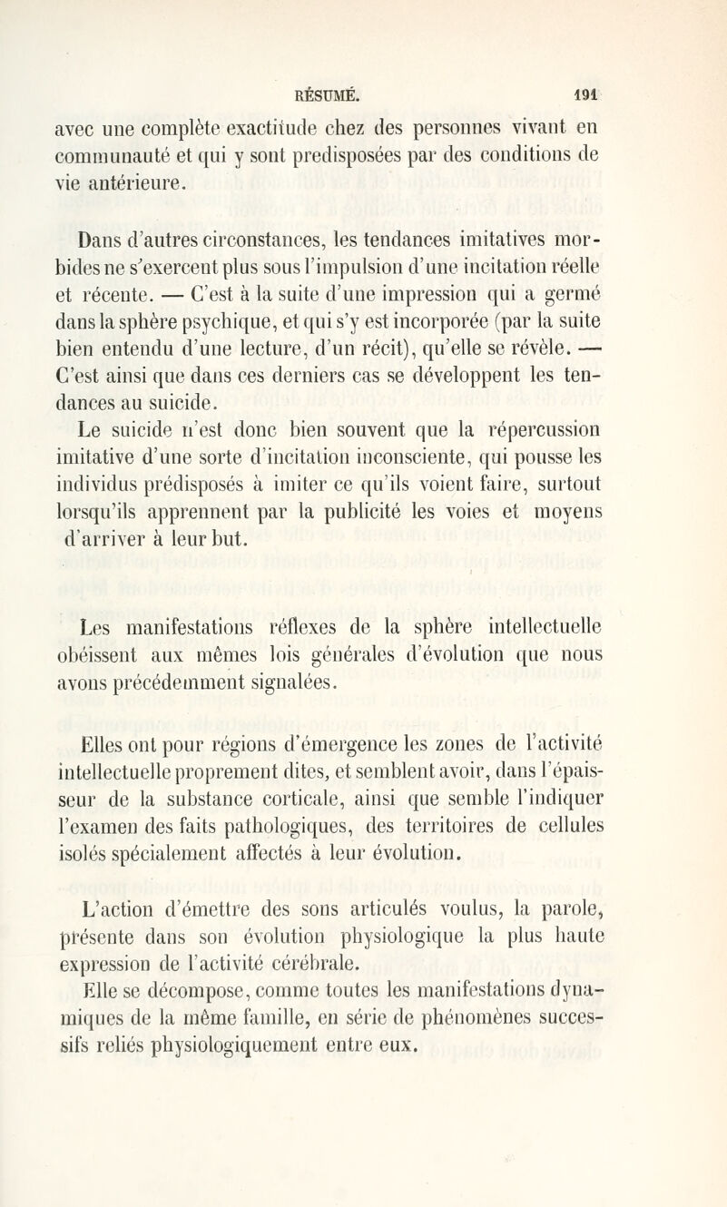 avec une complète exactitude chez des personnes vivant en communauté et qui y sont prédisposées par des conditions de vie antérieure. Dans d'autres circonstances, les tendances imitatives mor- bides ne s'exercent plus sous l'impulsion d'une incitation réelle et récente. — C'est à la suite d'une impression qui a germé dans la sphère psychique, et qui s'y est incorporée (par la suite bien entendu d'une lecture, d'un récit), qu'elle se révèle. — C'est ainsi que dans ces derniers cas se développent les ten- dances au suicide. Le suicide n'est donc bien souvent que la répercussion imitative d'une sorte d'incitation inconsciente, qui pousse les individus prédisposés à imiter ce qu'ils voient faire, surtout lorsqu'ils apprennent par la publicité les voies et moyens d'arriver à leur but. Les manifestations réflexes de la sphère intellectuelle obéissent aux mêmes lois générales d'évolution que nous avons précédemment signalées. Elles ont pour régions d'émergence les zones de l'activité intellectuelle proprement dites, et semblent avoir, dans l'épais- seur de la substance corticale, ainsi que semble l'indiquer l'examen des faits pathologiques, des territoires de cellules isolés spécialement affectés à leur évolution. L'action d'émettre des sons articulés voulus, la parole^ présente dans son évolution physiologique la plus haute expression de l'activité cérébrale. Elle se décompose, comme toutes les manifestations dyna- miques de la même famille, en série de phénomènes succes- sifs reliés physiologiquemeut entre eux.