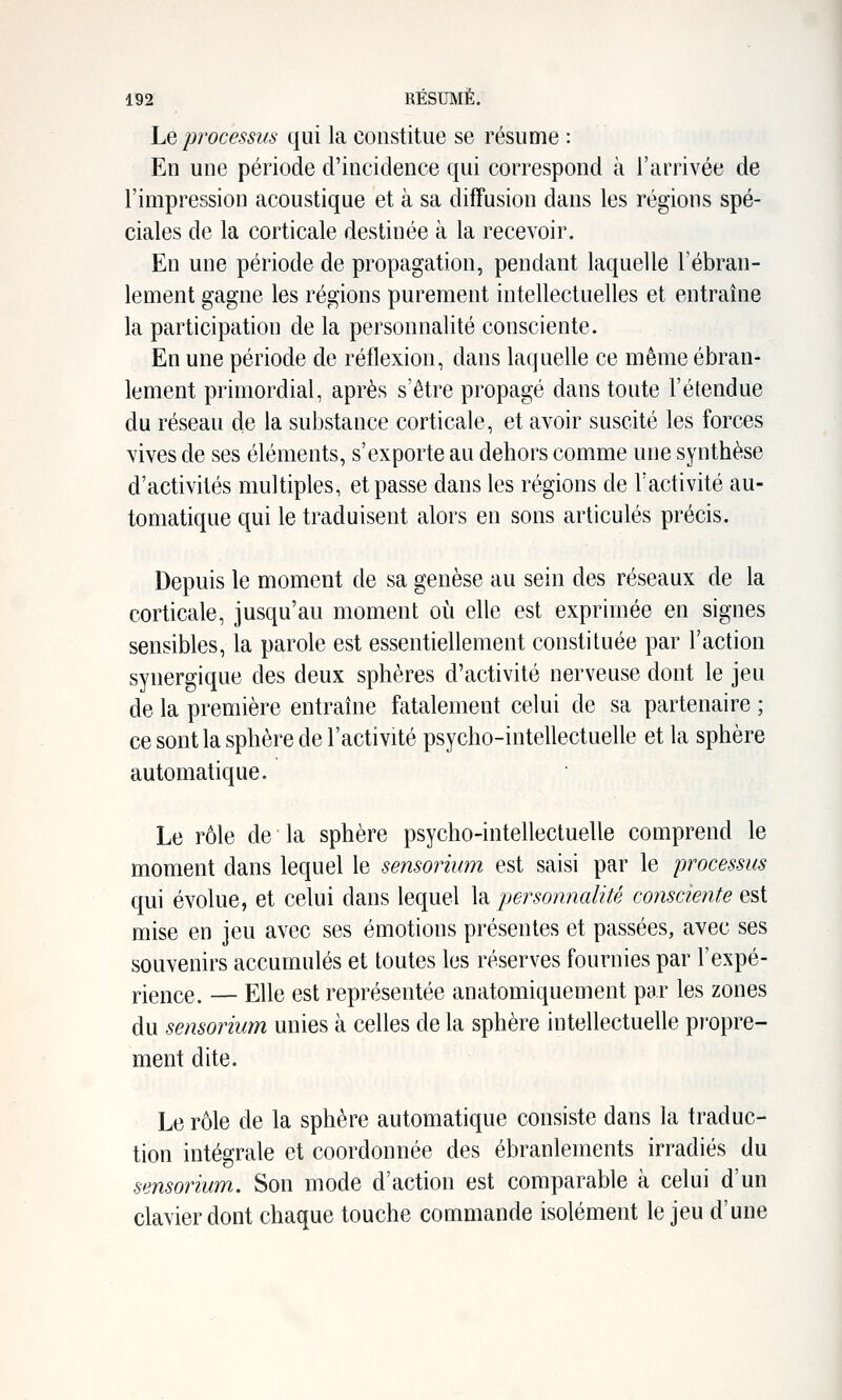 Le processus qui la constitue se résume : En une période d'incidence qui correspond à l'arrivée de l'impression acoustique et à sa diffusion dans les régions spé- ciales de la corticale destinée à la recevoir. En une période de propagation, pendant laquelle l'ébran- lement gagne les régions purement intellectuelles et entraîne la participation de la personnalité consciente. En une période de réflexion, dans laquelle ce même ébran- lement primordial, après s'être propagé dans toute l'étendue du réseau de la substance corticale, et avoir suscité les forces vives de ses éléments, s'exporte au dehors comme une synthèse d'activités multiples, et passe dans les régions de l'activité au- tomatique qui le traduisent alors en sons articulés précis. Depuis le moment de sa genèse au sein des réseaux de la corticale, jusqu'au moment où elle est exprimée en signes sensibles, la parole est essentiellement constituée par l'action synergique des deux sphères d'activité nerveuse dont le jeu de la première entraine fatalement celui de sa partenaire ; ce sont la sphère de l'activité psycho-intellectuelle et la sphère automatique. Le rôle de la sphère psycho-intellectuelle comprend le moment dans lequel le sensorium est saisi par le processus qui évolue, et celui dans lequel la personnalité consciente est mise en jeu avec ses émotions présentes et passées, avec ses souvenirs accumulés et toutes les réserves fournies par l'expé- rience. — Elle est représentée anatomiquement par les zones du sensorium unies à celles de la sphère intellectuelle propre- ment dite. Le rôle de la sphère automatique consiste dans la traduc- tion intégrale et coordonnée des ébranlements irradiés du sensorium. Son mode d'action est comparable à celui d'un clavier dont chaque touche commande isolément le jeu d'une