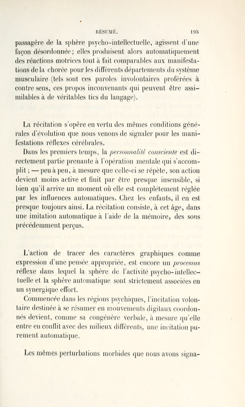 passagère de la sphère psycho-intellectuelle, agissent d'une façon désordonnée ; elles produisent alors automatiquement des réactions motrices tout à fait comparables aux manifesta- tions de la chorée pour les différents départements du système musculaire (tels sont ces paroles involontaires proférées à contre sens, ces propos inconvenants qui peuvent être assi- milables à de véritables tics du langage). La récitation s'opère en vertu des mêmes conditions géné- rales d'évolution que nous venons de signaler pour les mani- festations réflexes cérébrales. Dans les premiers temps, la personnalité consciente est di- rectement partie prenante à l'opération mentale qui s'accom- plit ; — peu à peu, à mesure que celle-ci se répète, son action devient moins active et finit par être presque insensible, si bien qu'il arrive un moment où elle est complètement réglée par les influences automatiques. Chez les enfants, il en est presque toujours ainsi. La récitation consiste, à cet âge, dans une imitation automatique à l'aide de la mémoire, des sons précédemment perçus. L'action de tracer des caractères graphiques comme expression d'une pensée appropriée, est encore un processus réflexe dans lequel la sphère de l'activité psycho-intellec- tuelle et la sphère automatique sont strictement associées en un synergique effort. Commencée dans les régions psychiques, l'incitation volon- taire destinée à se résumer en mouvements digitaux coordon- nés devient, comme sa congénère verbale, à mesure qu'elle entre en conflit avec des milieux différents, une incitation pu- rement automatique. Les mêmes perturbations morbides que nous avons signa-