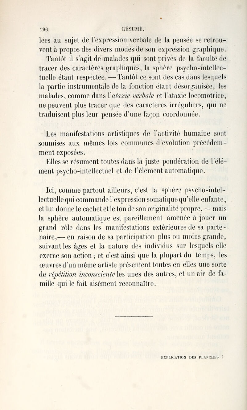 lées au sujet de l'expression verbale de la pensée se retrou- vent à propos des divers modes de son expression graphique. Tantôt il s'agit de malades qui sont privés de la faculté de tracer des caractères graphiques, la sphère psycho-intellec- tuelle étant respectée. — Tantôt ce sont des cas dans lesquels la partie instrumentale de la fonction étant désorganisée, les malades, comme dans Xataxie verbale et l'ataxie locomotrice, ne peuvent plus tracer que des caractères irréguliers, qui ne traduisent plus leur pensée d'une façon coordonnée. Les manifestations artistiques de l'activité humaine sont soumises aux mêmes lois communes d'évolution précédem- ment exposées. Elles se résument toutes dans la juste pondération de l'élé- ment psycho-intellectuel et de l'élément automatique. Ici, comme partout ailleurs, c'est la splière psycho-intel- lectuelle qui commande l'expression somatique qu'elle enfante, et lui donne le cachet et le ton de son originalité propre, ~ mais la sphère automatique est pareillement amenée à jouer un grand rôle dans les manifestations extérieures de sa parte- naire,— en raison de sa participation plus ou moins grande, suivant les âges et la nature des individus sur lesquels elle exerce son action ; et c'est ainsi que la plupart du temps, les œuvres d'un même artiste présentent toutes en elles une sorte de répétition inconsciente les unes des autres, et un air de fa- mille qui le fait aisément reconnaître. EXPLICATION DES PLANCHES