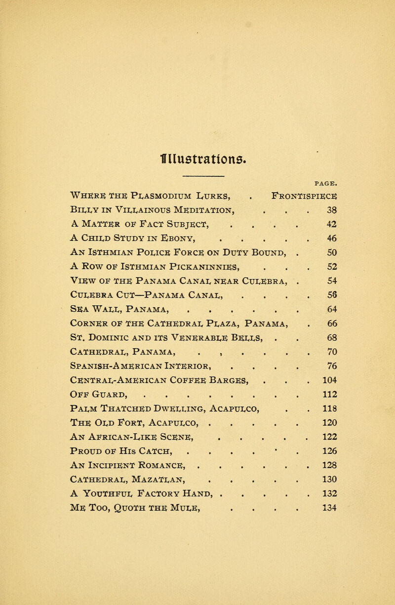 miustrattons. PAGE. Whkr:^ The; Pi^asmodium L<urks, . FronTispikc:^ Bi];i<Y IN Vii,i,AiN0us Meditation, ... 38 A Matter of Fact Subject, .... 42 A Chii,d Study in EJbony, 46 An Isthmian Powce Force on Duty Bound, . SO A Row oe Isthmian Pickaninnies, ... 52 View of the Panama Canai, near Cui^Ebra, . 54 CUI.EBRA Cut—Panama Canai,, . . . . 58 Sea Wai^i,, Panama, 64 Corner of the CaThedrai< Pi,aza, Panama, . 66 St. Dominic and its Venerabi^e Bei.i.S, . . 68 Cathedrai., Panama, ...... 70 Spanish-American Interior, . . . . 76 Centrai,-American Coffee Barges, . . . 104 Off Guard, 112 Pai,m Thatched Dwei<i.ing, Acapui<co, . .118 The OIvD Fort, Acapui<co, 120 An African-Like Scene, 122 Proud of His Catch, ....*. 126 An Incipient Romance, 128 Cathedrai,, MazaTi^an, 130 A YouTHFui, Factory Hand, 132 Me Too, Quoth the Mui.e, .... 134