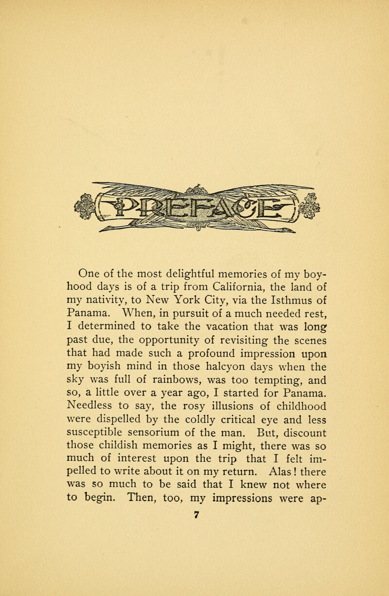One of the most delightful memories of my boy- hood days is of a trip from California, the land of my nativity, to New York City, via the Isthmus of Panama. When, in pursuit of a much needed rest, I determined to take the vacation that was long past due, the opportunity of revisiting the scenes that had made such a profound impression upon my boyish mind in those halcyon days when the sky was full of rainbows, was too tempting, and so, a Httle over a year ago, I started for Panama. Needless to say, the rosy illusions of childhood were dispelled by the coldly critical eye and less susceptible sensorium of the man. But, discount those childish memories as I might, there was so much of interest upon the trip that I felt im- pelled to write about it on my return. Alas ! there was so much to be said that I knew not where to begin. Then, too, my impressions were ap-