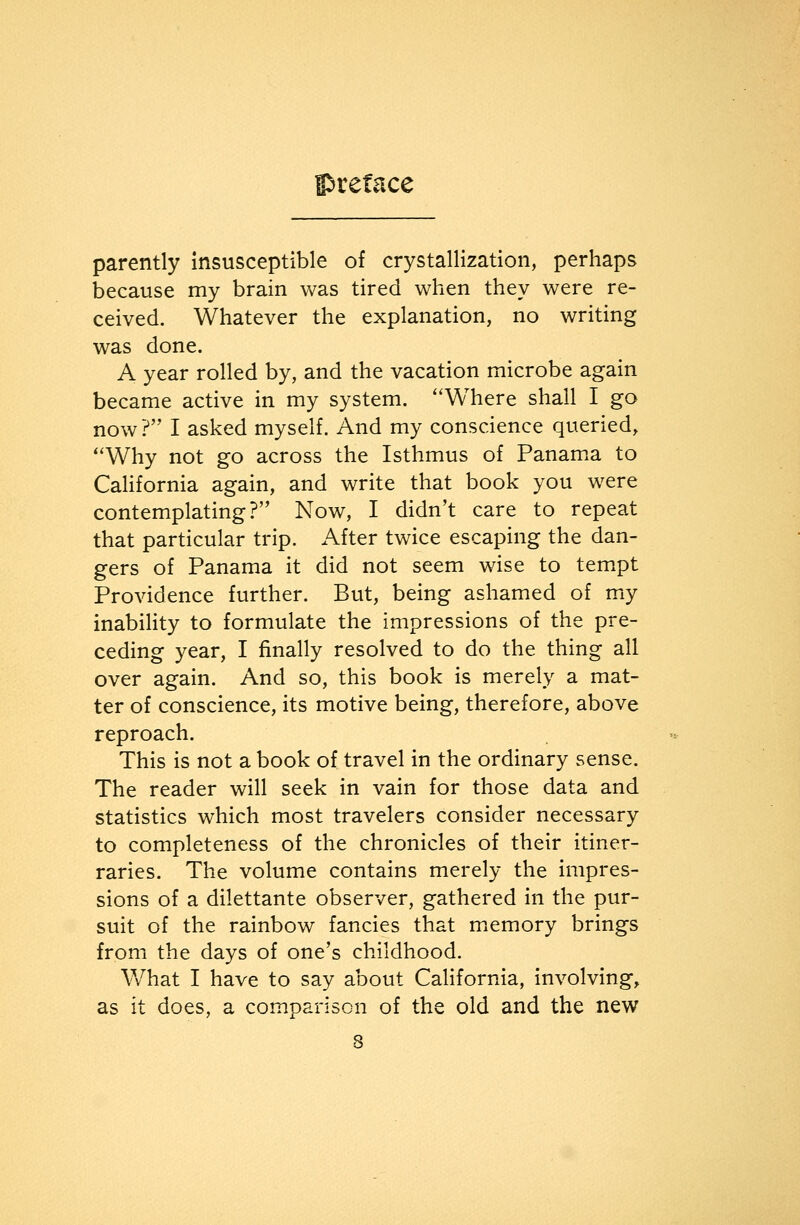 parently Insusceptible of crystallization, perhaps because my brain was tired when they were re- ceived. Whatever the explanation, no writing was done. A year rolled by, and the vacation microbe again became active in my system. ''Where shall I go now? I asked myself. And my conscience queried, *'Why not go across the Isthmus of Panama to CaHfornia again, and write that book you were contemplating? Now, I didn't care to repeat that particular trip. After twice escaping the dan- gers of Panama it did not seem wise to tempt Providence further. But, being ashamed of my inability to formulate the impressions of the pre- ceding year, I finally resolved to do the thing all over again. And so, this book is merely a mat- ter of conscience, its motive being, therefore, above reproach. This is not a book of travel in the ordinary sense. The reader will seek in vain for those data and statistics which most travelers consider necessary to completeness of the chronicles of their itiner- raries. The volume contains merely the impres- sions of a dilettante observer, gathered in the pur- suit of the rainbow fancies that m^emory brings from the days of one's childhood. What I have to say about California, involving, as it does, a comparison of the old and the new