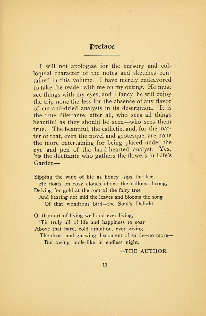 I will not apologize for the cursory and col- loquial character of the notes and sketches con- tained in this volume. I have merely endeavored to take the reader with me on my outing. He must see things with my eyes, and I fancy he will enjoy the trip none the less for the absence of any flavor of cut-and-dried analysis in its description. It is the true dilettante, after all, who sees all things beautiful as they should be seen—who sees them true. The beautiful, the esthetic, and, for the mat- ter of that, even the novel and grotesque, are none the more entertaining for being placed under the eye and pen of the hard-hearted analyst. Yes, 'tis the dilettante who gathers the flowers in Life's Garden— Sipping the wine of life as honey sips the bee, He floats on rosy clouds above the callous throng, Delving for gold at the root of the fairy tree And hearing not mid the leaves and blooms the song Of that wondrous bird—the Soul's Delight. O, thou art of living well and ever living, 'Tis truly all of life and happiness to soar Above that hard, cold ambition, ever giving The dross and gnawing discontent of earth—no more- Burrowing mole-like in endless night. —THE AUTHOR.