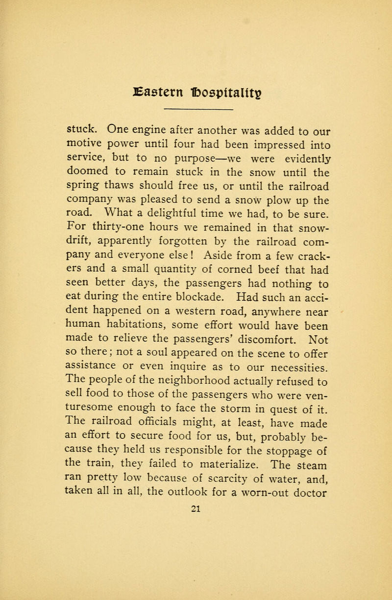 Eastern Ibospttalitp stuck. One engine after another was added to our motive power until four had been impressed into service, but to no purpose—we were evidently doomed to remain stuck in the snow until the spring thaws should free us, or until the railroad company was pleased to send a snow plow up the road. What a delightful time we had, to be sure. For thirty-one hours we remained in that snow- drift, apparently forgotten by the railroad com- pany and everyone else! Aside from a few crack- ers and a small quantity of corned beef that had seen better days, the passengers had nothing to eat during the entire blockade. Had such an acci- dent happened on a western road, anywhere near human habitations, some efTort would have been made to relieve the passengers' discomfort. Not so there; not a soul appeared on the scene to ofYer assistance or even inquire as to our necessities. The people of the neighborhood actually refused to sell food to those of the passengers who were ven- turesome enough to face the storm in quest of it. The railroad officials might, at least, have made an effort to secure food for us, but, probably be- cause they held us responsible for the stoppage of the train, they failed to materialize. The steam ran pretty low because of scarcity of water, and, taken all in all, the outlook for a worn-out doctor