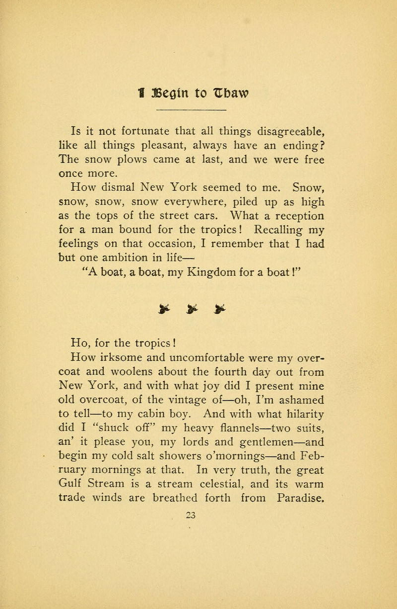 1 McQin to Ubaw Is it not fortunate that all things disagreeable, like all things pleasant, always have an ending? The snow plows came at last, and we were free once more. How dismal New York seemed to me. Snow, snow, snow, snow everywhere, piled up as high as the tops of the street cars. What a reception for a man bound for the tropics! Recalling my feelings on that occasion, I remember that I had but one ambition in life— A boat, a boat, my Kingdom for a boat! A^ ^ >^ Ho, for the tropics! How irksome and uncomfortable were my over- coat and woolens about the fourth day out from New York, and with what joy did I present mine old overcoat, of the vintage of—oh, I'm ashamed to tell—to my cabin boy. And with what hilarity did I shuck off my heavy flannels—two suits, an* it please you, my lords and gentlemen—and begin my cold salt showers o'mornings—and Feb- ruary mornings at that. In very truth, the great Gulf Stream is a stream celestial, and its warm trade winds are breathed forth from Paradise.