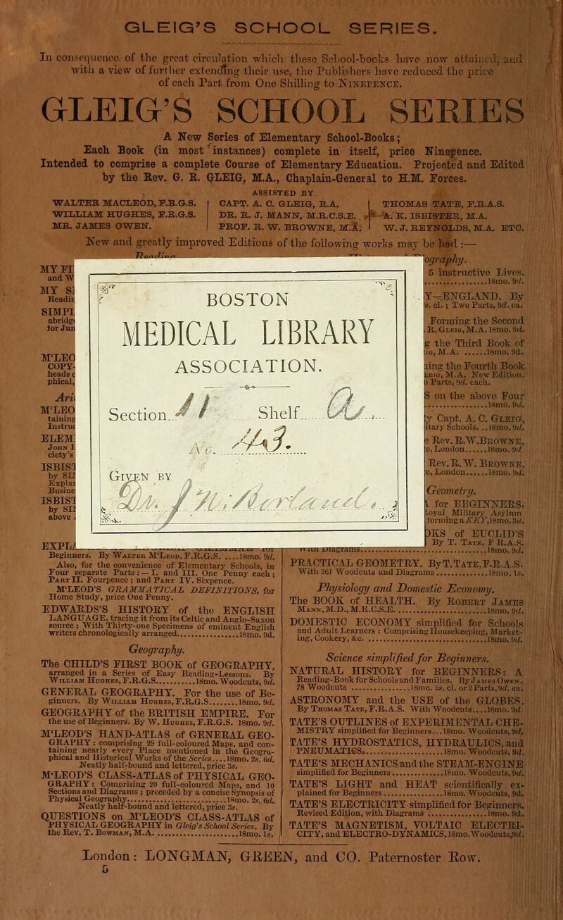 GLEIG'S SCHOOL SERIES. In consequence of the great cirnulation which tliese Sehool-boclcs have now attainc,], aud with a viovv of further extending tlicir use, the Publishers have reduced the price of each Part from One Shilhng to Ninepence. GLEIG'S SCHOOL SERIES A New Series of Elementary School-Books; Each Book (in most' instances) complete in itself, price Ninepence. Intended to comprise a complete Course of Elementary Education. Projected and Edited by the Rev. G. R. (JLEIG, M.A., Chaplain-General to H.M. Forces. ASSISTED BY ■TO-ALTEE, MACLEOD, P.B.G.S. | CAPT. A. C. GLEIG, B.A. I THOMAS TATE, F.B.A.S. WILLIAM HUGHES, E.E..G.S. DR. E. J. MANN, M.K.C.S.E. .4* A. K. ISBISTEK, M.A. ME. JAMES OWEN. | PEOP. E. -W. BEOWNE, M.l. I W. J. EETBTOLDS, M.A. ETC. New and greatly improTC^|ditiGn^^h^oilowi^^ be had :— MY VI andW MY S] Keadiii SIMPl abridgi lor Juu M'LEO COPY- heads c phical, Arii M'LEO elem; John Jr. ciety's ISBISd by SIl Explai Busiae ISBISl by SII above I ogrdphy. BOSTON MEDICAL LIBRARY ASSOCIATION. Section. Shelf LAj:. -A3' yLl/i:6^^jC^MMf.^.. 5 instructive Lives. ISmo.'Ji/. Y—ENGLAND. By s. el. ; Two Piirts, 9rf. ca. Forming the Second R. Gleio, M.A. 18mo. !W. g the Third Book of lOjM.A 18mo. 9d. ling tlio Fourth Book LEio, M.A. New Edition. Parts, 9rf. eacli. i< on the above Four 1 18mo.0</. EXPL^L Beginners. ByJW'AMER MI/eok, F.R.G.S. 18mo. 9(f. Also, for the convenience of Elementary Schools, in Four separate Parts : — I. and III. One Penny each ; Part II. Fourpence ; and Part IV. Sixpence. M'LEOD'S GRAMMATICAL DEFINITIONS, for Home Study, price One Penny. EDWARDS'S HISTORY of the ENGLISH LANGUAGE, tracing it from its Celtic and Anglo-Saxon source ; Witli Thirty-one Specimens of eminent English writers chronologically arranged IBmo. 9d Geography. The CHILD'S FIRST BOOK of GEOGRAPHY, arranged in a Series of Easy Reading-Lessons. By William Huohes, F.R.G.S 18mo. Woodcuts, 9rf. GENERAL GEOGRAPHY. For the use of Be- ginners. By William Hoohes, F.R.G.S 18mo. 9d. GEOGRAPHY of the BRITISH EMPIRE, For the use of Beginners. By W. Hoohes, F.R.G.S. I8mo. 9rf. M'LEOD'S HAND-ATLAS of GENERAL GEO- GRAPHY: comprising 29 full-coloured Maps, and con- taining nearly every Place mentioned in the Geogra- phical and Historical Works of the .Series ISmo. 2s, 6d. Neatly half-bound and lettered, price 3s. M-LEOD'S CLASS-ATLAS of PHYSICAL GEO- GRAPHY: Comprising 20 full-coloured Maps, and 10 Sections and Diagrams ; preceded by a concise Synopsis of Physical Geography ISino. 2s. 6rf. Neatly half-bound and lettered, price 'is. QUESTIONS on M'LEOD'S CLASS-ATLAS of PHYSICAL GEOGRAPHY in Gleig's School Series. By the Rev. T. Bowman, M.A 18mo. Is. iiiuuuiu&iJUU. y Capt. A. 0. Gleicj, itary Schools. .. 18mo. ild. B Rev.R.W.BEOWNE, e, London 18mo. 'Jd Rev.Pi.. W. P,E0W1>'E, c, London larao. >Jd. Geometry. for BEGINNERS. loyal Military Asylum forming a AVi'J^lSmo.St/. DKS of EUCLID'S ' By T. Tate, F R.A.H. 18mo.9(j!. PRACTICAL GEOMETRY. ByT.TATE,F.R.A.S. With 261 AVoodcuta and Diagrams Ignio. Is. Physiology and Domestic Economy. The BOOK of HEALTH. By Robeet James Mann,M.D.,M.R.C.S.E i8mo. M. DOMESTIC ECONOMY simplified for School.s and Adult Learners : Comprising Housekeeping, Market- ing, Cookery, &c I8mo. Wof. Science simplified for Beginners. NATURAL HISTORY for BEGINNERS: A Reading-Book for Schools and Families. By .1 am es Owkn . 78 Woodcuts 18mo. 2s. el. or2Parts,9(/. ea. ASTRONOMY and the USE of the GLOBES. By Thomas Tate, F.R. A.S. With Woodcuts 18mo. 9d- TATE'S OUTLINES of EXPERIMENTAL CHE- MISTRY simplified for Beginners... 18rao. Woodcuts, 9d. tCATE'S HYDROSTATICS, HYDRAULICS, and I PNEUMATIGSi 18mo. Woodcuts. 9(/. TATE'S MECHANICS and the STEAM-ENGINE simplified for Beginners ISmo. Woodcuts, 9</. TATE'S LIGHT and HEAT scientifically ex- plained for Beginners 18mo. Woodcuts, 9d. TATE'S ELECTRICITY simplified for Beginners. Revised Edition, with Diagrams 18mo. 9d. TATE'S MAGNETISM, VOLTAIC ELECTRI- CITY, and ELECTRO-DYNAMICS, 18rao.Woodcuts,9(/. London: LONGMAN, GEEEN, and CO. Paternoster Eow.