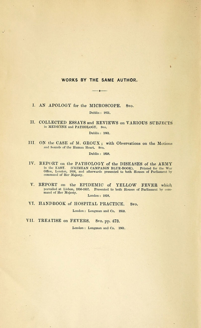 WORKS BY THE SAME AUTHOR. I. AN APOLOGY for the MICROSCOPE. 8vo. Dublin : 1851, II. COLLECTED ESSAYS and REVIEWS on VARIOUS SUBJECTS in MEDICINE and PATHOLOGY. 8vo. Dublin : 1861. III. ON the CASE of M. GROUX ; with Observations on the Motions and Sounds of the Human Heart. 8vo. Dubliii: 1858. IV. REPORT on the PATHOLOGY of the DISEASES of the ARMY in the EAST. (CRIMEAN CAMPAIGN BLUE-BOOK). Printed for the War Office, London, 1856, and afterwards presented to both Houses of Parliament by command of Her Majesty. V. REPORT on the EPIDEMIC of YELLOW FEVER which prevailed at Lisbon, 1856-1857. Presented to both Houses of Parliament by com- mand of Her Majesty. London : 185S. VL HANDBOOK of HOSPITAL PRACTICE. 8vo. London : Longman and Co. 1859. VII. TREATISE on FEVERS. 8vo. pp. 473. London : Longman and Co. 1861.