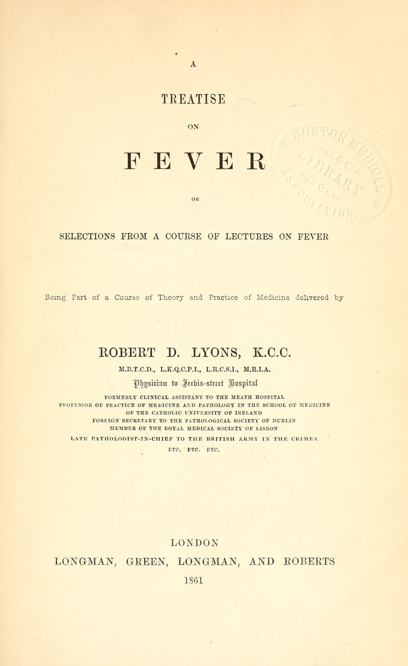 TREATISE ON FEVER SELECTIONS FEOM A COUESE OF LECTURES ON FEVER Being Part of a Course of Theory and Practice of Medicine delivered by ROBEUT D. LYONS, K.C.C. M.B.T.C.D., L.K.Q.C.P.I., L.R.C.S.I., M.R.I.A. sitian to l^rbis-stMet Ijcrspital FOBMEELT CLINICAL ASSISTANT TO THE MEATH HOSPITAL PBOFESSOR OF PEACTICE OF MEDICINE AND PATHOLOGY IN THE SCHOOL OF MEDICINE OF THE CATHOLIC UNIVEESITY OF IRELANB FOREIGN SECBETAET TO THE PATHOLOGICAL SOCIETY OF DUBLIN MEMBER OF THE ROYAL MEDICAL SOCIETY OF LISBON LATE PATHOLOGIST-IN-CHIEF TO THE BRITISH ARMY IN THE CRIMEA ETC. ETC, ETC. LONDON LONGMAN, GEEEN, LONGjMAN, AND EOBEETS 1861