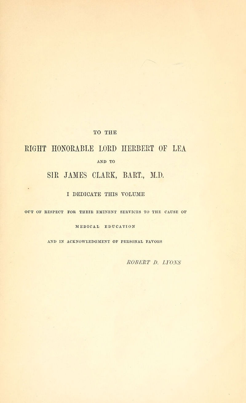 TO THE EIGHT HONORABLE LORD HERBERT OF LEA AND TO SIR JAMES CLARK, BART., M.D. I DEDICATE THIS VOLUME OUT OF RESPECT FOR THEIR EMINENT SERVICES TO THE CAUSE OP MEDICAL EDUCATION AND IN ACKNOWLEDGMENT OF PERSONAL FAVORS ROBERT D. LYONS