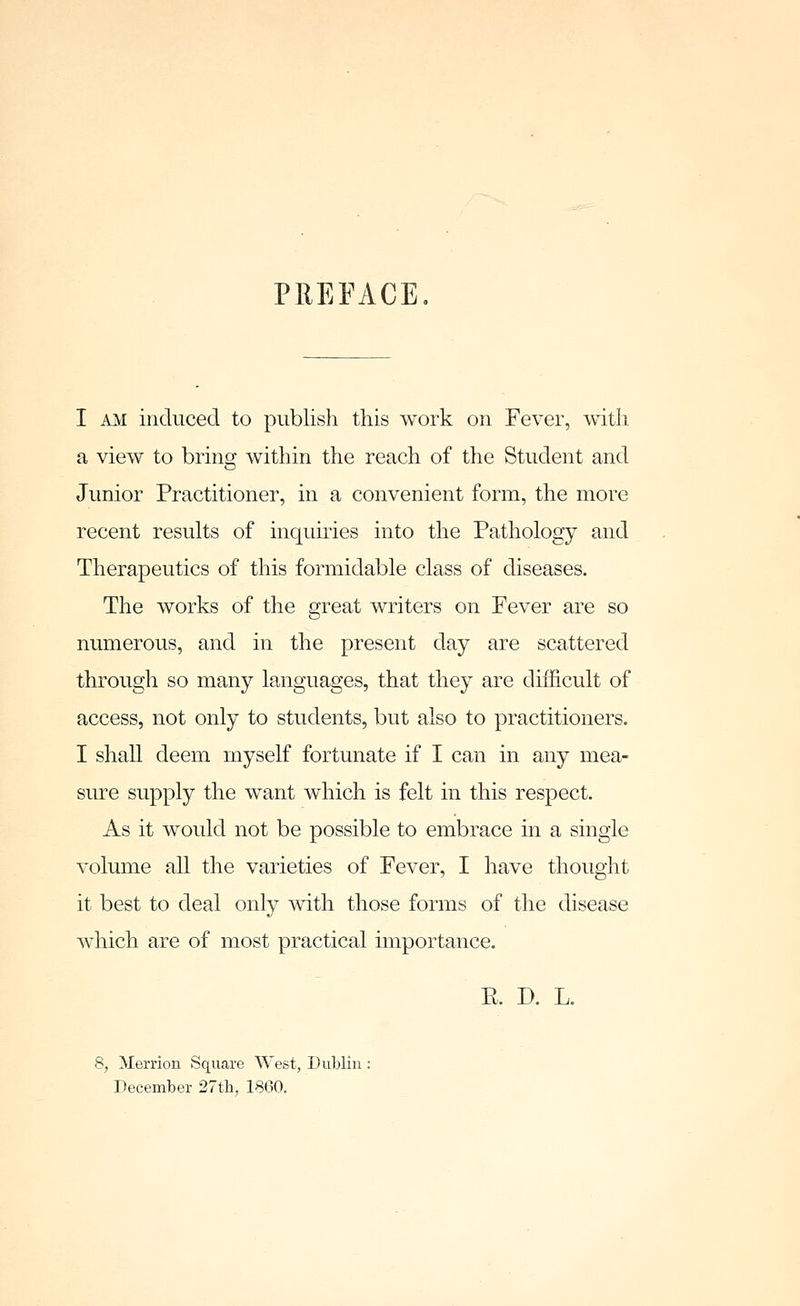 PREFACE I AM induced to publish this work on Fever, with a view to bring within the reach of the Student and Junior Practitioner, in a convenient form, the more recent results of inquiries into the Pathology and Therapeutics of this formidable class of diseases. The works of the great writers on Fever are so numerous, and in the present day are scattered through so many languages, that they are difficult of access, not only to students, but also to practitioners. I shall deem myself fortunate if I can in any mea- sure supply the want which is felt in this respect. As it would not be possible to embrace in a single volume all the varieties of Fever, I have thought it best to deal only with those forms of the disease which are of most practical importance. E. D. L. 8, Merrion Square West, Dublin ; December 27tli, 1860.