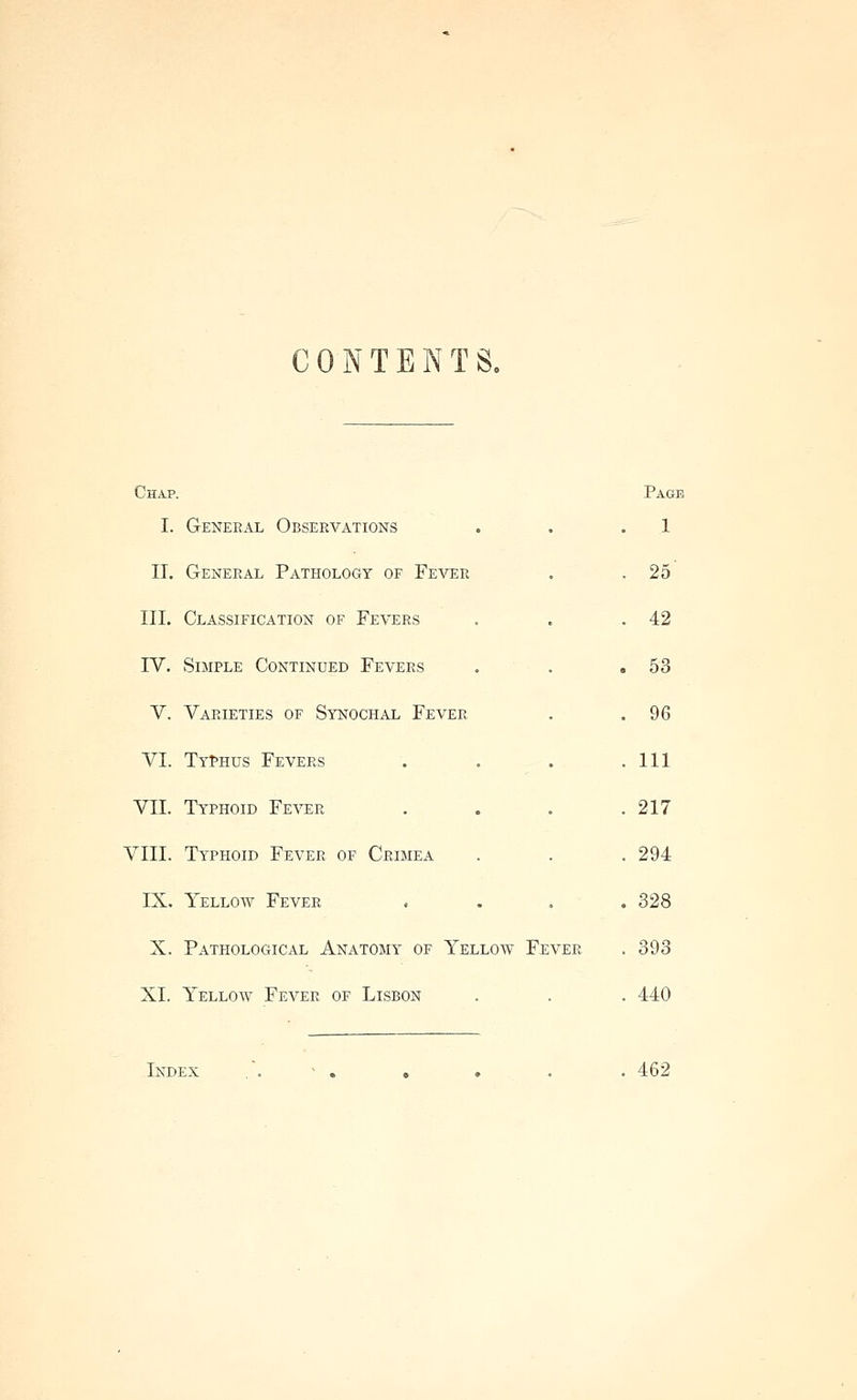 CONTENTS. Chap. Page I. General Observations . . .1 11. General Pathology of Fever . . 25 III. Classification of Fevers . . .42 IV. Simple Continued Fevers . . .53 V. Varieties of Synochal Fever . .96 VI. TYfHus Fevers . . . .111 VII. Typhoid Fever . . . .217 VIII. Typhoid Fever of Crimea . . . 294 IX. Yellow Fever .... 328 X. Pathological Anatomy of Yelloav Fever . 393 XL Yellow Fever of Lisbon . . . 440 Index .'. > . . . . . 462