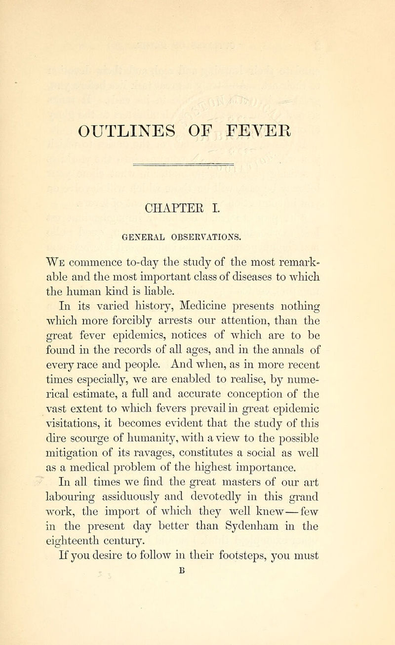 OUTLINES OF FEVER CHAPTEE I. GENEEAL OBSEEVATIOJS-S. We commence to-day the study of the most remark- able and the most important class of diseases to wliich the human kind is hable. In its varied history, Medicine presents nothing which more forcibly arrests our attention, than the great fever epidemics, notices of Avhich are to be found in the records of all ages, and in the annals of every race and people. And when, as in more recent times especially, we are enabled to reahse, by nume- rical estimate, a full and accurate conception of the vast extent to wliich fevers prevail in great epidemic visitations, it becomes evident that the study of this dire scourge of humanity, with a view to the possible mitigation of its ravages, constitutes a social as well as a medical problem of the highest importance. In all times we find the great masters of our art labouring assiduously and devotedly in this grand work, the import of which they well knew—few in the present day better than Sydenham in the eighteenth century. If you desire to follow in their footsteps, you must B