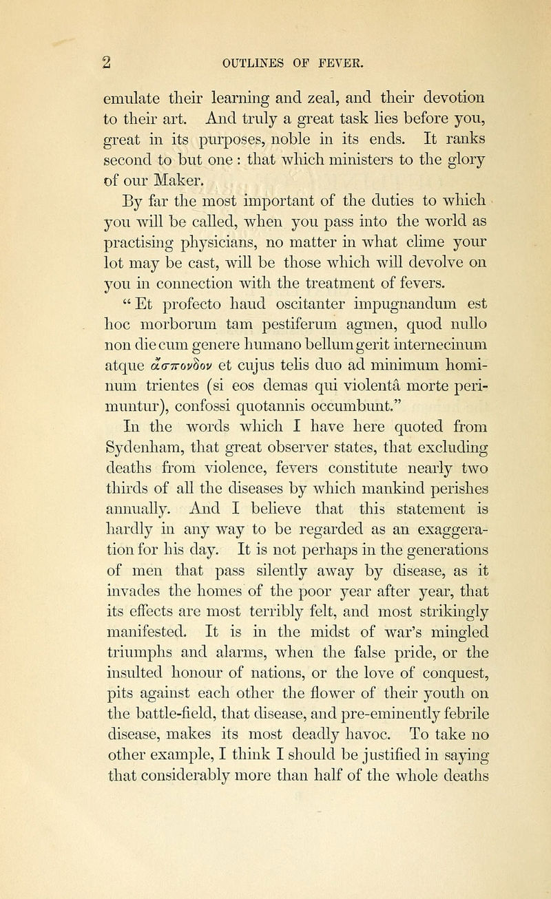 emulate tlieir learning and zeal, and their devotion to tlieir art. And truly a great task lies before you, great in its purposes, noble in its ends. It ranks second to but one : that which ministers to the glory of our Maker. By far the most important of the duties to which you will be called, when you pass into the world as practising physicians, no matter in what chme your lot may be cast, will be those which will devolve on you in connection with the treatment of fevers.  Et profecto hand oscitanter impugnandum est hoc morborum tarn pestiferum agmen, quod nuUo non diecrun genere humano bellumgerit internecmu.m atque aa-irov'^ov et cujus tehs duo ad minimum homi- num trientes (si eos demas qui violenta morte peri- muntur), confossi quotannis occumbunt, In the words which I have here quoted from Sydenham, that great observer states, that excluding deaths from violence, fevers constitute nearly two thirds of all the diseases by which mankind perishes annually. And I believe that this statement is hardly in any way to be regarded as an exaggera- tion for his day. It is not perhaps in the generations of men that pass silently away by disease, as it invades the homes of the poor year after year, that its effects are most terribly felt, and most strikingly manifested. It is in the midst of war's mingled triumphs and alarms, when the false pride, or the insulted honour of nations, or the love of conquest, pits against each other the flower of their youth on the battle-field, that disease, and pre-eminently febrile disease, makes its most deadly havoc. To take no other example, I think I should be justified in saying that considerably more than half of the whole deaths