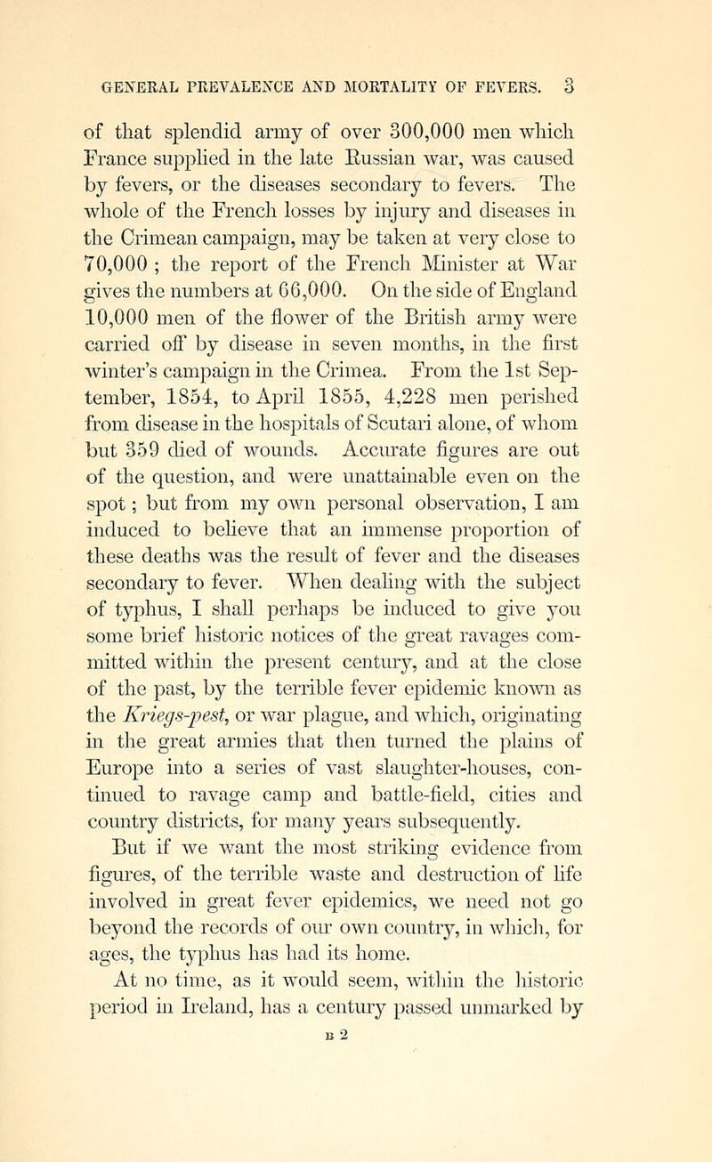 of that splendid army of over 300,000 men wliich France supplied in the late Eussian war, was caused by fevers, or the diseases secondary to fevers. The whole of the French losses by injury and diseases in the Crimean campaign, may be taken at very close to 70,000 ; the report of the French Minister at War gives the numbers at 66,000. On the side of England 10,000 men of the flower of the British army were carried off by disease in seven months, in the first winter's campaign in the Crimea. From the 1st Sep- tember, 1854, to April 1855, 4,228 men perished from disease in the hospitals of Scutari alone, of whom but 359 died of wounds. Accurate figures are out of the question, and were unattainable even on the spot; but from my own personal observation, I am induced to beheve that an immense proportion of these deaths was the result of fever and the diseases secondary to fever. When deahng with the subject of typhus, I shall perhaps be induced to give you some brief historic notices of the great ravages com- mitted within the present century, and at the close of the past, by the terrible fever epidemic known as the Kriegs-pest, or war plague, and which, originating in the great armies that then turned the plains of Europe into a series of vast slaughter-houses, con- tinued to ravage camp and battle-field, cities and country districts, for many years subsequently. But if we want the most striking evidence from figures, of the terrible waste and destruction of hfe involved in great fever epidemics, we need not go beyond the records of our own country, in whicli, for ages, the typhus has had its home. At no time, as it would seem, within the historic period in Ireland, has a century passed unmarked by b2