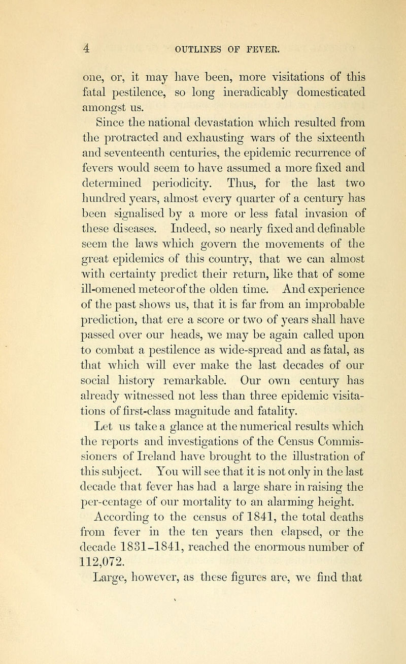 one, or, it may have been, more visitations of tliis fatal pestilence, so long ineradicably domesticated amongst us. Since tlie national devastation v^liicli resulted from tlie protracted and exliausting wars of the sixteenth and seventeenth centuries, the epidemic recurrence of fevers would seem to have assumed a more fixed and determined periodicity. Thus, for the last two hundred years, almost every quarter of a century has been signahsed by a more or less fatal invasion of these diseases. Indeed, so nearly fixed and definable seem the laws which govern the movements of the great epidemics of this country, that we can almost with certainty predict their return, hke that of some ill-omened meteor of the olden time. And experience of the past shows us, that it is far from an improbable prediction, that ere a score or two of years shall have passed over our heads, we may be again called upon to combat a pestilence as wide-spread and as fatal, as that which will ever make the last decades of our social history remarkable. Our own century has already witnessed not less than three epidemic visita- tions of first-class magnitude and fatality. Let us take a glance at the numerical results which the reports and investigations of the Census Commis- sioners of Ireland have brought to the illustration of this subject. You will see that it is not only in the last decade that fever has had a large share in raising the per-centage of our mortality to an alarming height. According to the census of 1841, the total deaths from fever in the ten years then elapsed, or the decade 1831-1841, reached the enormous number of 112,072. Large, however, as these figures are, we find that