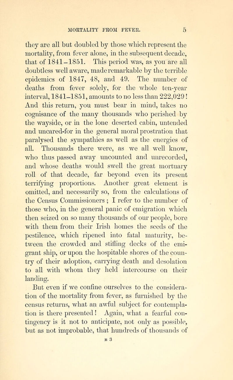 tliey are all but doubled by those wliich represent the mortality, from fever alone, m the subsequent decade, that of 1841-1851. This period was, as you are all doubtless well aware, made remarkable by the terrible epidemics of 1847, 48, and 49. The number of deaths from fever solely, for the whole ten-year interval, 1841-1851, amounts to no less than 222,029! And this return, you must bear in mind, takes no cognisance of the many thousands who perished by the wayside, or in the lone deserted cabin, untended and uncared-for in the general moral prostration that paralysed the sympathies as well as the energies of all. Thousands there were, as we all weU know, who thus passed away uncounted and unrecorded, and whose deaths would swell the great mortuary roU of that decade, far beyond even its present terrif3dng proportions. Another great element is omitted, and necessarily so, from the calculations of the Census Commissioners ; I refer to the number of those who, in the general panic of emigration which then seized on so many thousands of our people, bore with them from their Irish homes the seeds of the pestilence, which ripened into fatal maturity, be- tween the crowded and stifling decks of the emi- grant ship, or upon the hospitable shores of the coun- try of their adoption, carrying death and desolation to all with whom they held intercourse on their landing. But even if we confine ourselves to the considera- tion of the mortality from fever, as furnished by the census returns, what an awful subject for contempla- tion is there presented! Again, what a fearful con- tingency is it not to anticipate, not only as possible, but as not improbable, that hundreds of thousands of