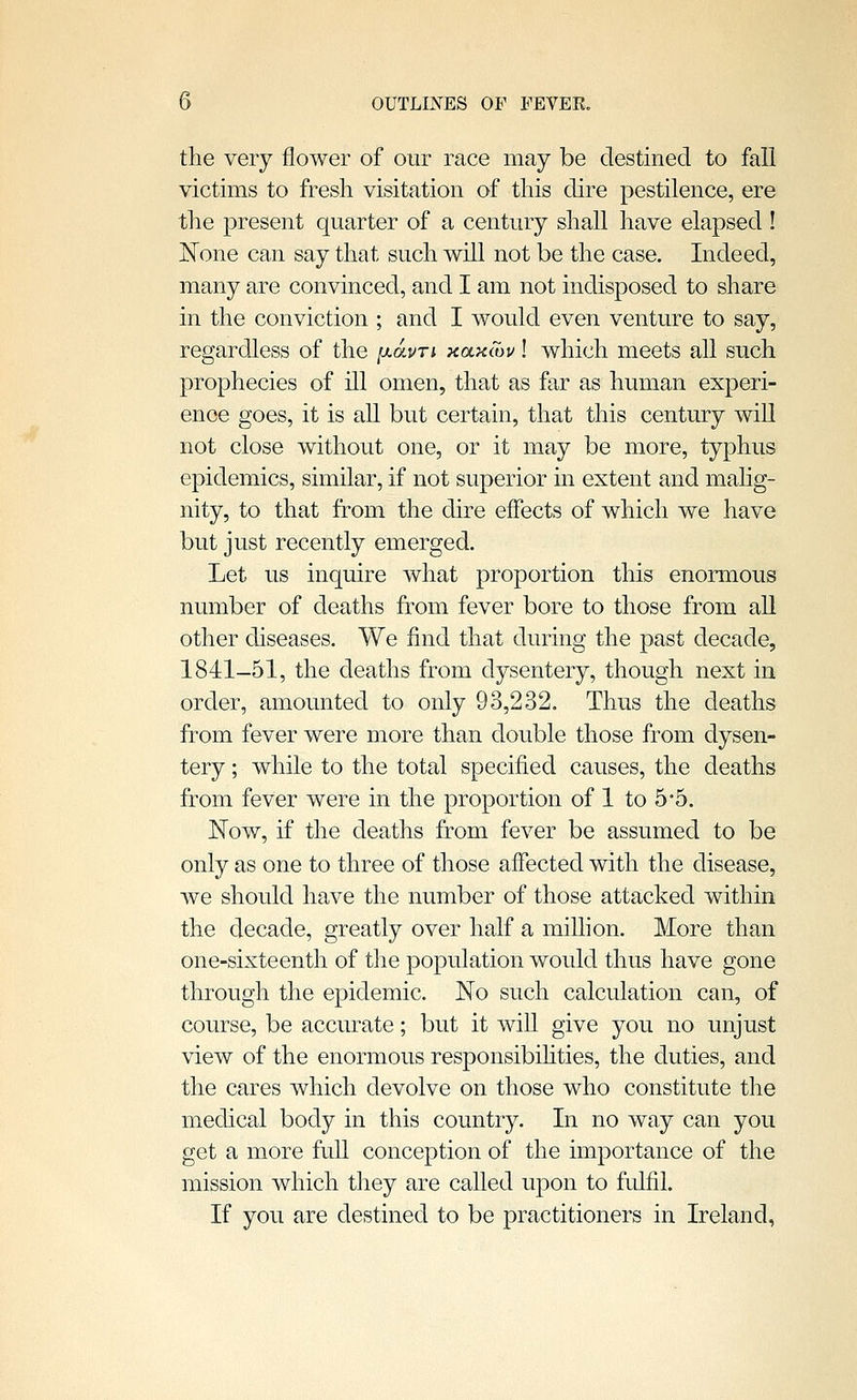 the very flower of our race may be destined to fall victims to fresh visitation of this dire pestilence, ere the present quarter of a century shall have elapsed ! None can say that such will not be the case. Indeed, many are convinced, and I am not indisposed to share in the conviction ; and I would even venture to say, regardless of the [xauri xaKwu I which meets all such prophecies of ill omen, that as far as human experi- ence goes, it is all but certain, that this century will not close without one, or it may be more, typhus epidemics, similar, if not superior in extent and mahg- nity, to that from the dire effects of which we have but just recently emerged. Let us inquire what proportion this enormous number of deaths from fever bore to those from aU other diseases. We find that during the past decade, 1841-51, the deaths from dysentery, though next in order, amounted to only 93,232. Thus the deaths from fever were more than double those from dysen- tery ; while to the total specified causes, the deaths from fever were in the proportion of 1 to 55. Now, if the deaths from fever be assumed to be only as one to three of those affected with the disease, we should have the number of those attacked within the decade, greatly over half a miUion. More than one-sixteenth of the population would thus have gone through the epidemic. No such calculation can, of course, be accurate; but it will give you no unjust view of the enormous responsibihties, the duties, and the cares which devolve on those who constitute the medical body in this country. In no way can you get a more fuU conception of the importance of the mission which tliey are called upon to fulfil. If you are destined to be practitioners in Ireland,