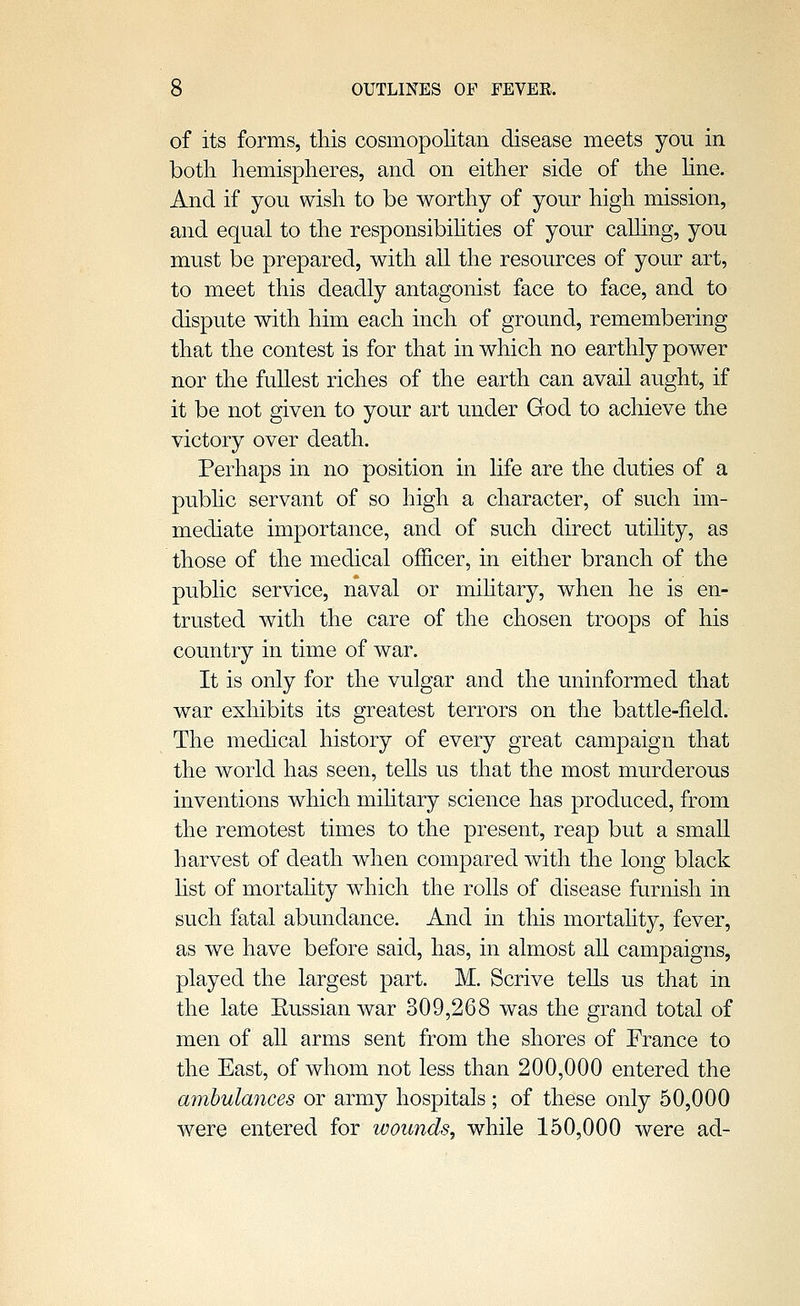 of its forms, this cosmopolitan disease meets you in both hemispheres, and on either side of the Hne. And if you wish to be worthy of your high mission, and equal to the responsibihties of your calhng, you must be prepared, with all the resources of your art, to meet this deadly antagonist face to face, and to dispute with him each inch of ground, remembering that the contest is for that in which no earthly power nor the fullest riches of the earth can avail aught, if it be not given to your art under God to achieve the victory over death. Perhaps in no position in life are the duties of a pubhc servant of so high a character, of such im- mediate importance, and of such direct utihty, as those of the medical officer, in either branch of the public service, naval or mihtary, when he is en- trusted with the care of the chosen troops of his country in time of war. It is only for the vulgar and the uninformed that war exhibits its greatest terrors on the battle-field. The medical history of every great campaign that the world has seen, tells us that the most murderous inventions which mihtary science has produced, from the remotest times to the present, reap but a small harvest of death when compared with the long black list of mortahty which the rolls of disease furnish in such fatal abundance. And in this mortahty, fever, as we have before said, has, in almost all campaigns, played the largest part. M. Scrive tells us that in the late Eussianwar 309,268 was the grand total of men of all arms sent from the shores of France to the East, of whom not less than 200,000 entered the ambulances or army hospitals; of these only 50,000 were entered for ivounds, while 150,000 were ad-